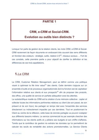 CRM ou Social-CRM, avons-nous encore le choix ?	
   	
  
	
  
	
  M2C	
  2012	
  2013	
   Linda	
  DUQUENNE	
   Novembre	
  2013	
  
9	
  
PARTIE 1
CRM, e-CRM et Social-CRM.
Evolution ou outils bien distincts ?
Lorsque l’on parle de gestion de la relation clients, les mots CRM, e-CRM et Social-
CRM reviennent de façon récurrente en endossant très souvent des sens différents
en fonction des orateurs : stratégie, outils, relation 2.0(2)
, réseaux sociaux…. Fort de
ces constats, cette première partie a pour objectif de clarifier la définition et les
différences de ces trois appellations.
1.Le CRM
Le CRM, Customer Relation Management, peut se définir comme une politique
visant à optimiser la life time value(3)
des clients. Cette dernière s’appuie sur un
ensemble d’outils et de processus organisationnels dont la fonction est de capitaliser
l’information relative aux clients et aux prospects(4)
afin de proposer des produits,
des offres, une qualité de service en parfaite adéquation avec les attentes.
La substantifique moelle du CRM est la création d’une mémoire collective : capter et
collecter toutes les informations pertinentes relatives au client (de son passé, de son
présent et de son futur), les partager en temps réel avec l’ensemble des services
directement ou indirectement impactés par ces dernières. Tout en positionnant le
Client au centre de la réflexion, cette base de donnée partagée va pouvoir s’adapter
aux différents besoins métiers. Le service commercial ira par exemple chercher des
informations sur les clients actifs et y pilotera ses budgets et son chiffre d’affaires.
Tandis que le contrôleur de gestion ira extraire les données qui lui permettront de
calculer les seuils de rentabilité des actions promotionnelles. Le Service Clients
 