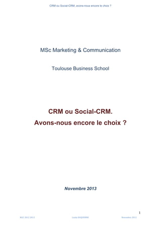 CRM ou Social-CRM, avons-nous encore le choix ?	
   	
  
	
  
	
  M2C	
  2012	
  2013	
   Linda	
  DUQUENNE	
   Novembre	
  2013	
  
1	
  
MSc Marketing & Communication
Toulouse Business School
CRM ou Social-CRM.
Avons-nous encore le choix ?
Novembre 2013
 