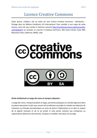 Mémoire de recherche appliquée 2014
Page 9
Licence Creative Commons
Cette œuvre, création, site ou texte est sous licence Creative Commons Attribution -
Partage dans les Mêmes Conditions 4.0 International. Pour accéder à une copie de cette
licence, merci de vous rendre à l'adresse suivante http://creativecommons.org/licenses/by-
sa/4.0/deed.fr ou envoyez un courrier à Creative Commons, 444 Castro Street, Suite 900,
Mountain View, California, 94041, USA.
Droits intellectuels et usage des noms et marques déposées :
L’usage des noms, marques produits et logos, personnes physiques ou morales figurants dans
le présent document se fait sous couvert de la tolérance accordée en matière de rédaction de
mémoires ou d’études journalistiques en vertu du droit à l’information et ce dans le respect
de la dignité humaine et de la vie privée ni sans porter atteinte aux entreprises ou
organisations détentrices des brevets, marques et modèles cités dans cet ouvrage.
 