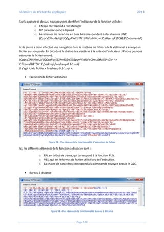 Mémoire de recherche appliquée 2014
Page 100
Sur la capture ci-dessus, nous pouvons identifier l’indicateur de la fonction utilisée :
o FM qui correspond à File Manager
o UP qui correspond à Upload
o Les chaines de caractère en base 64 correspondent à des chemins UNC
(QzpcVXNlcnNcUjFUQ0gxRVxEb2N1bWVudHNc => C:UsersR1TCH1EDocuments)
Ici le pirate a donc effectué une navigation dans le système de fichiers de la victime et a envoyé un
fichier sur son poste. En décodant la chaine de caractères à la suite de l’indicateur UP nous pouvons
retrouver le fichier envoyé.
(QzpcVXNlcnNcUjFUQ0gxRVxEZXNrdG9wXGZpcmVzaGVlcC0wLjEtMS54cGk= =>
C:UsersR1TCH1EDesktopfiresheep-0.1-1.xpi)
Il s’agit ici du fichier « firesheep-0.1-1.xpi ».
 Exécution de fichier à distance
Figure 93 - Flux réseau de la fonctionnalité d’exécution de fichier
Ici, les différents éléments de la fonction à dissocier sont :
o RN, en début de trame, qui correspond à la fonction RUN.
o VBS, qui est le format de fichier utilisé lors de l’exécution.
o La chaine de caractères correspond à la commande envoyée depuis le C&C.
 Bureau à distance
Figure 94 - Flux réseau de la fonctionnalité bureau à distance
 