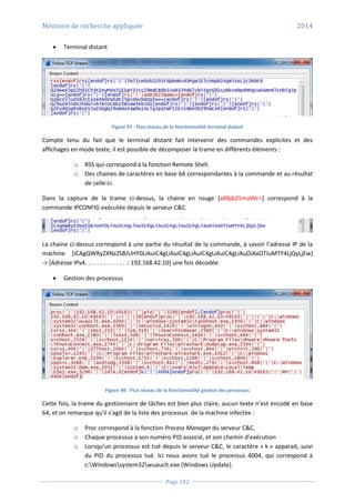 Mémoire de recherche appliquée 2014
Page 102
 Terminal distant
Figure 97 - Flux réseau de la fonctionnalité terminal distant
Compte tenu du fait que le terminal distant fait intervenir des commandes explicites et des
affichages en mode texte, il est possible de décomposer la trame en différents éléments :
o RSS qui correspond à la fonction Remote Shell.
o Des chaines de caractères en base 64 correspondantes à la commande et au résultat
de celle-ci.
Dans la capture de la trame ci-dessus, la chaine en rouge [aXBjb25maWc=] correspond à la
commande IPCONFIG exécutée depuis le serveur C&C.
La chaine ci-dessus correspond à une partie du résultat de la commande, à savoir l’adresse IP de la
machine [ICAgQWRyZXNzZSBJUHY0LiAuIC4gLiAuIC4gLiAuIC4gLiAuIC4gLiAuOiAxOTIuMTY4LjQyLjEw]
-> [Adresse IPv4. . . . . . . . . . . . . .: 192.168.42.10] une fois décodée.
 Gestion des processus
Figure 98 - Flux réseau de la fonctionnalité gestion des processus
Cette fois, la trame du gestionnaire de tâches est bien plus claire, aucun texte n’est encodé en base
64, et on remarque qu’il s’agit de la liste des processus de la machine infectée :
o Proc correspond à la fonction Process Manager du serveur C&C.
o Chaque processus a son numéro PID associé, et son chemin d’exécution
o Lorsqu’un processus est tué depuis le serveur C&C, le caractère « k » apparait, suivi
du PID du processus tué. Ici nous avons tué le processus 4004, qui correspond à
c:Windowssystem32wuauclt.exe (Windows Update).
 