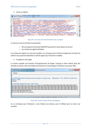 Mémoire de recherche appliquée 2014
Page 103
 Accès au registre
Figure 99 - Flux réseau de la fonctionnalité d’accès au registre
Ici encore, la trame est facile à comprendre :
o RG correspond à la fonction REGISTRY qui permet l’accès depuis le serveur
o Les entrées de registre Windows
Les entrées de registre ne sont pas encodées, on remarque que le chemin employé par le pirate est
lisible et nous permet d’identifier la clef de registre qu’il cherche à modifier.
 Enregistreur de frappe
Le serveur possède une fonction d’enregistrement de frappe. Lorsque le client infecté saisit des
données au clavier, elles sont lisibles directement en streaming par l’utilisateur du serveur C&C :
Figure 100 - Extrait du fichier relatif au Keyloggueur
Ici, on remarque que l’utilisateur a saisi d’abord une phrase, puis l’a effacée pour en saisir une
nouvelle.
 