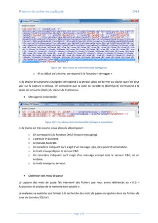 Mémoire de recherche appliquée 2014
Page 104
Figure 101 - Flux réseau de la fonctionnalité Keyloggueur
o Kl au début de la trame, correspond à la fonction « keylogger »
Ici la chaine de caractères soulignée correspond à la phrase saisie en dernier au clavier que l’on peut
voir sur la capture ci-dessus. On comprend que la suite de caractères [bQmFja11] correspond à la
saisie de la touche [Back] du clavier de l’utilisateur.
 Messagerie instantanée
Figure 102 - Flux réseau de la fonctionnalité messagerie instantanée
Ici la trame est très courte, nous allons la décomposer :
o CH correspond à la fonction CHAT (instant messaging).
o L’adresse IP du client.
o Le pseudo du pirate.
o Un caractère indiquant qu’il s’agit d’un message reçu, ici le point d’exclamation.
o Le texte envoyé depuis le serveur C&C.
o Un caractère indiquant qu’il s’agit d’un message envoyé vers le serveur C&C, ici un
arobase.
o Le texte envoyé au serveur.
 Obtention des mots de passe
La capture des mots de passe fait intervenir des fichiers que nous avons référencés au « III.5 –
Acquisition et analyse de la mémoire non-volatile ».
Le malware va exploiter ces fichiers à la recherche des mots de passe enregistrés dans les fichiers de
base de données SQLite3.
 