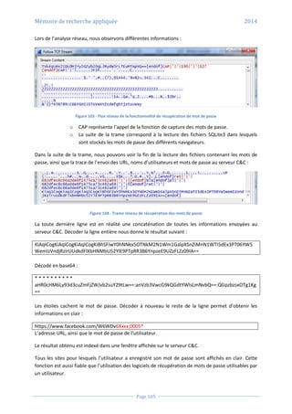 Mémoire de recherche appliquée 2014
Page 105
Lors de l’analyse réseau, nous observons différentes informations :
Figure 103 - Flux réseau de la fonctionnalité de récupération de mot de passe
o CAP représente l’appel de la fonction de capture des mots de passe.
o La suite de la trame correspond à la lecture des fichiers SQLite3 dans lesquels
sont stockés les mots de passe des différents navigateurs.
Dans la suite de la trame, nous pouvons voir la fin de la lecture des fichiers contenant les mots de
passe, ainsi que la trace de l’envoi des URL, noms d’utilisateurs et mots de passe au serveur C&C :
Figure 104 - Trame réseau de récupération des mots de passe
La toute dernière ligne est en réalité une concaténation de toutes les informations envoyées au
serveur C&C. Décoder la ligne entière nous donne le résultat suivant :
KiAqICogKiAqICogKiAqICogKiBhSFIwY0hNNkx5OTNkM2N1Wm1GalpXSnZiMnN1WTI5dEx3PT06YW5
WemIzVndjRzlrUUdkdFlXbHNMbU52YlE9PTpRR3B6YnpzeE9UZzFLZz09IA==
Décodé en base64 :
* * * * * * * * * *
aHR0cHM6Ly93d3cuZmFjZWJvb2suY29tLw==:anVzb3VwcG9kQGdtYWlsLmNvbQ==:QGpzbzsxOTg1Kg
==
Les étoiles cachent le mot de passe. Décoder à nouveau le reste de la ligne permet d’obtenir les
informations en clair :
https://www.facebook.com/W6WDv6Xxxx;0005*
L’adresse URL, ainsi que le mot de passe de l’utilisateur.
Le résultat obtenu est indexé dans une fenêtre affichée sur le serveur C&C.
Tous les sites pour lesquels l’utilisateur a enregistré son mot de passe sont affichés en clair. Cette
fonction est aussi fiable que l’utilisation des logiciels de récupération de mots de passe utilisables par
un utilisateur.
 