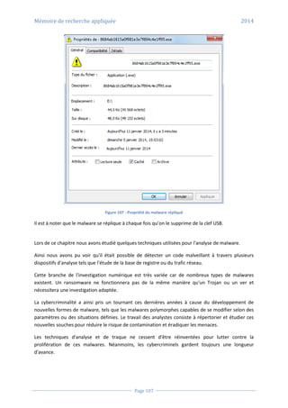 Mémoire de recherche appliquée 2014
Page 107
Figure 107 - Propriété du malware répliqué
Il est à noter que le malware se réplique à chaque fois qu’on le supprime de la clef USB.
Lors de ce chapitre nous avons étudié quelques techniques utilisées pour l'analyse de malware.
Ainsi nous avons pu voir qu'il était possible de détecter un code malveillant à travers plusieurs
dispositifs d'analyse tels que l'étude de la base de registre ou du trafic réseau.
Cette branche de l'investigation numérique est très variée car de nombreux types de malwares
existent. Un ransomware ne fonctionnera pas de la même manière qu'un Trojan ou un ver et
nécessitera une investigation adaptée.
La cybercriminalité a ainsi pris un tournant ces dernières années à cause du développement de
nouvelles formes de malware, tels que les malwares polymorphes capables de se modifier selon des
paramètres ou des situations définies. Le travail des analystes consiste à répertorier et étudier ces
nouvelles souches pour réduire le risque de contamination et éradiquer les menaces.
Les techniques d'analyse et de traque ne cessent d'être réinventées pour lutter contre la
prolifération de ces malwares. Néanmoins, les cybercriminels gardent toujours une longueur
d'avance.
 