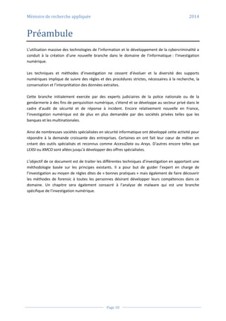Mémoire de recherche appliquée 2014
Page 10
Préambule
L’utilisation massive des technologies de l’information et le développement de la cybercriminalité a
conduit à la création d’une nouvelle branche dans le domaine de l’informatique : l’investigation
numérique.
Les techniques et méthodes d’investigation ne cessent d’évoluer et la diversité des supports
numériques implique de suivre des règles et des procédures strictes, nécessaires à la recherche, la
conservation et l’interprétation des données extraites.
Cette branche initialement exercée par des experts judiciaires de la police nationale ou de la
gendarmerie à des fins de perquisition numérique, s’étend et se développe au secteur privé dans le
cadre d’audit de sécurité et de réponse à incident. Encore relativement nouvelle en France,
l’investigation numérique est de plus en plus demandée par des sociétés privées telles que les
banques et les multinationales.
Ainsi de nombreuses sociétés spécialisées en sécurité informatique ont développé cette activité pour
répondre à la demande croissante des entreprises. Certaines en ont fait leur cœur de métier en
créant des outils spécialisés et reconnus comme AccessData ou Arxys. D’autres encore telles que
LEXSI ou XMCO sont allées jusqu’à développer des offres spécialisées.
L’objectif de ce document est de traiter les différentes techniques d’investigation en apportant une
méthodologie basée sur les principes existants. Il a pour but de guider l’expert en charge de
l’investigation au moyen de règles dites de « bonnes pratiques » mais également de faire découvrir
les méthodes de forensic à toutes les personnes désirant développer leurs compétences dans ce
domaine. Un chapitre sera également consacré à l’analyse de malware qui est une branche
spécifique de l’investigation numérique.
 
