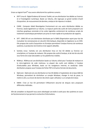 Mémoire de recherche appliquée 2014
Page 109
Grace au logiciel Yumi50
nous avons sélectionné les systèmes suivants :
 DEFT Linux 8 : Digital Evidence & Forensic Toolkit, est une distribution live dédiée au Forensic
et à l’investigation numérique. Basée sur Ubuntu, elle regroupe un grand nombre d’outil
d’acquisition, de recouvrement de données, analyse et de réponse à incident.
 CAINE : Computer Aided INvestigative Environment est une autre distribution dédiée au
Forensic, basée également sur Ubuntu. La majeure partie des outils de Caine proposent une
interface graphique conviviale et les suites logicielles contiennent de nombreux scripts de
traitement automatique permettant une prise en main rapide et la production de rapports.
 SIFT : SANS Sift est une distribution distribuée par le SANS (Organisation ayant pour but de
mutualiser les connaissances en sécurité informatique), disponible en Appliance ou en DVD.
Elle propose des outils d’acquisition et d’analyse permettant l’analyse forensic de nombreux
systèmes, la production de timeline et de rapports détaillés.
 Santoku Linux : Santoku est une distribution linux en live CD dédiée au forensic sur
smartphone, et l’analyse de malware. Elle propose des outils d’analyse, et de test de sécurité
sous forme de script exécutables sur les plateformes mobiles.
 REMnux : REMnux est une distribution basée sur Ubuntu utilisé pour l’analyse de malware et
la retro-ingénierie de code malicieux. La plupart des outils sont dédiées à l’analyse
d’exécutables pour Windows, basés sur les navigateurs Internet, et JavaScript. Cette
distribution propose aussi l’analyse de fichier PDF et d’autres formats de documents.
 Ophcrack : Ophcrack est une distribution en live CD dédiée à l’exploitation de la base SAM de
Windows, permettant de réinitialiser un compte Windows, changer le mot de passe, le
mettre à zéro, ou encore de donner des droits super-utilisateur a un compte de la base.
 DBAN : C’est un live CD permettant l’effacement sécurisé de disques durs proposant
différentes méthodes.
Afin de compléter ce dispositif nous avons développé une boîte à outils pour des systèmes en cours
de fonctionnement et qui permet la recherche d'informations.
 
