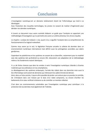 Mémoire de recherche appliquée 2014
Page 112
Conclusion
L'investigation numérique est un domaine relativement récent de l'informatique qui tend à se
développer.
Avec l’évolution des nouvelles technologies, les pirates ne cessent de rivaliser d'ingéniosité pour
dérober nos données numériques.
A travers ce document nous avons souhaité élaborer un guide pour l'analyste en apportant une
méthodologie d'investigation qui lui permettra de suivre un schéma directeur lors d'une enquête.
Le chapitre « analyse de malware » vise, quant à lui, à aiguiller l'analyste dans sa compréhension du
fonctionnement d'un logiciel malveillant.
Comme nous avons pu le voir, la législation française encadre la collecte de données dans un
environnement numérique international mais définit aussi les prérogatives accordées aux cybers
gendarmes.
Cependant les plateformes et les systèmes ne cessent de se diversifier, notamment pour la mobilité
avec des systèmes tels qu'Android ou encore iOS, nécessitant une adaptation de la méthodologie
même si les fondements restent identiques.
Il y a de fortes chances que dans les années à venir l'investigation numérique s'étende à d'autres
matériels que nos ordinateurs et nos smartphones.
Le développement des systèmes embarqués, l'arrivée des robots dans nos domiciles mais aussi la
bio-informatique sont autant de domaines qui intéressent les cybercriminels de demain.
Ainsi, dans un futur proche, il pourra être possible de pirater une voiture pour en prendre le contrôle,
de s'introduire dans une maison par le biais d'un robot compromis, ou encore d'arrêter les
battements d'un cœur artificiel à distance ou de contrôler un membre robotisé.
C'est dans ces environnements vulnérables que l'investigation numérique peut contribuer à la
protection de nos données mais également de l’individu.
 