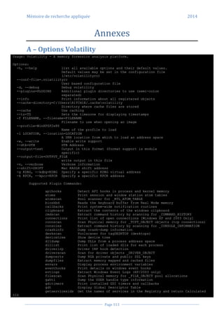 Mémoire de recherche appliquée 2014
Page 113
Annexes
A – Options Volatility
Usage: Volatility - A memory forensics analysis platform.
Options:
-h, --help list all available options and their default values.
Default values may be set in the configuration file
(/etc/volatilityrc)
--conf-file=.volatilityrc
User based configuration file
-d, --debug Debug volatility
--plugins=PLUGINS Additional plugin directories to use (semi-colon
separated)
--info Print information about all registered objects
--cache-directory=C:UsersR1TCH1E/.cachevolatility
Directory where cache files are stored
--cache Use caching
--tz=TZ Sets the timezone for displaying timestamps
-f FILENAME, --filename=FILENAME
Filename to use when opening an image
--profile=WinXPSP2x86
Name of the profile to load
-l LOCATION, --location=LOCATION
A URN location from which to load an address space
-w, --write Enable write support
--dtb=DTB DTB Address
--output=text Output in this format (format support is module
specific)
--output-file=OUTPUT_FILE
write output in this file
-v, --verbose Verbose information
--shift=SHIFT Mac KASLR shift address
-g KDBG, --kdbg=KDBG Specify a specific KDBG virtual address
-k KPCR, --kpcr=KPCR Specify a specific KPCR address
Supported Plugin Commands:
apihooks Detect API hooks in process and kernel memory
atoms Print session and window station atom tables
atomscan Pool scanner for _RTL_ATOM_TABLE
bioskbd Reads the keyboard buffer from Real Mode memory
callbacks Print system-wide notification routines
clipboard Extract the contents of the windows clipboard
cmdscan Extract command history by scanning for _COMMAND_HISTORY
connections Print list of open connections [Windows XP and 2003 Only]
connscan Scan Physical memory for _TCPT_OBJECT objects (tcp connections)
consoles Extract command history by scanning for _CONSOLE_INFORMATION
crashinfo Dump crash-dump information
deskscan Poolscaner for tagDESKTOP (desktops)
devicetree Show device tree
dlldump Dump DLLs from a process address space
dlllist Print list of loaded dlls for each process
driverirp Driver IRP hook detection
driverscan Scan for driver objects _DRIVER_OBJECT
dumpcerts Dump RSA private and public SSL keys
dumpfiles Extract memory mapped and cached files
envars Display process environment variables
eventhooks Print details on windows event hooks
evtlogs Extract Windows Event Logs (XP/2003 only)
filescan Scan Physical memory for _FILE_OBJECT pool allocations
gahti Dump the USER handle type information
gditimers Print installed GDI timers and callbacks
gdt Display Global Descriptor Table
getservicesids Get the names of services in the Registry and return Calculated
SID
 