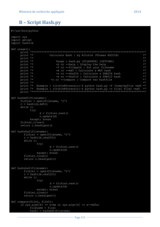 Mémoire de recherche appliquée 2014
Page 115
B – Script Hash.py
#!/usr/bin/python
import sys
import getopt
import hashlib
def usage():
print '**********************************************************************'
print '* Calculate Hash | by R1tch1e (Thomas ROCCIA) *'
print '* *'
print '* Usage : hash.py [FILEPATH] [OPTIONS] *'
print '* -h or --help : Display the help *'
print '* -f or --filepath : Put your filename *'
print '* -m or --md5 : Calculate a MD5 hash *'
print '* -s or --sha256 : Calculate a SHA256 hash *'
print '* -x or --sha512 : Calculate a SHA512 hash *'
print '* -c or --compare : Compare two hashfile *'
print '* *'
print '* Exemple : r1tch1e@forensic:~$ python hash.py -f /home/myfile -md5 *'
print '* Exemple : r1tch1e@forensic:~$ python hash.py -c file1 file2 -md5 *'
print '**********************************************************************'
def hashmd5(filename):
fichier = open(filename, 'r')
c = hashlib.md5()
while 1:
try:
d = fichier.next()
c.update(d)
except: break
fichier.close()
return c.hexdigest()
def hashsha2(filename):
fichier = open(filename, 'r')
c = hashlib.sha256()
while 1:
try:
d = fichier.next()
c.update(d)
except: break
fichier.close()
return c.hexdigest()
def hashsha5(filename):
fichier = open(filename, 'r')
c = hashlib.sha512()
while 1:
try:
d = fichier.next()
c.update(d)
except: break
fichier.close()
return c.hexdigest()
def compare(file1, file2):
if sys.argv[4] == «-m» or sys.argv[4] == «--md5»:
filename = file1
hash1 = hashmd5(filename)
 