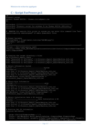 Mémoire de recherche appliquée 2014
Page 117
C – Script ForPower.ps1
<#
Forensic script
Author: Thomas ROCCIA - thomas.roccia@gmail.com
#>
Write-Host ************************************************************
Write-Host *Forensic script for windows V1 by Thomas ROCCIA [@R1tch1e_]*
Write-Host ************************************************************
# WARNING for execute this script on system you can enter this command line "set-
executionpolicy remotesigned" in admin powershell first
# Global Variable
[String]$date = $((get-date).tostring(‘dd-MM-yyyy’))
$Fulldate = get-date
$var =
"================================================================================"
$PCname = (Get-ItemProperty -path
registry::"HKEY_LOCAL_MACHINESystemCurrentControlSetControlComputerNameComputerN
ame").ComputerName
# Creating the target directory & files
md D:Forensic_Report_$date
echo "Generated on $Fulldate" > D:Forensic_Report_$dateMachine_Info.txt
echo "Generated on $Fulldate" > D:Forensic_Report_$dateAccount_Info.txt
echo "Generated on $Fulldate" > D:Forensic_Report_$dateNetwork_Info.txt
# Obtain Information System
$title = "...............................System
Information..............................."
echo $var >> D:Forensic_Report_$dateMachine_Info.txt
echo $title >> D:Forensic_Report_$dateMachine_Info.txt
echo $var >> D:Forensic_Report_$dateMachine_Info.txt
Get-WmiObject -Class Win32_ComputerSystem >>
D:Forensic_Report_$dateMachine_Info.txt
# Obtain Bios Information
$title2 = "...............................BIOS
Information................................."
echo $var >> D:Forensic_Report_$dateMachine_Info.txt
echo $title2 >> D:Forensic_Report_$dateMachine_Info.txt
echo $var >> D:Forensic_Report_$dateMachine_Info.txt
Get-WmiObject -Class Win32_BIOS -ComputerName . >>
D:Forensic_Report_$dateMachine_Info.txt
# Obtain Installation Date & OS version
$title3 = "........................Date Installation & OS
version.........................."
echo $var >> D:Forensic_Report_$dateMachine_Info.txt
echo $title3 >> D:Forensic_Report_$dateMachine_Info.txt
echo $var >> D:Forensic_Report_$dateMachine_Info.txt
# Fonction Get OS Information
Function Get-OSInfo
{
param ([String]$ComputerName = '.')
$infos = Get-WmiObject Win32_OperatingSystem -ComputerName $ComputerName
$infos | Select-Object -property @{Name='ComputerName'; Expression = {$_.Csname}},
@{Name='OS'; Expression = {$_.caption}},
 