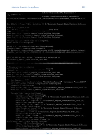 Mémoire de recherche appliquée 2014
Page 118
@{Name='ServicePack'; Expression =
{$_.csdversion}},
@{Name='InstallationDate'; Expression
={[system.Management.ManagementDateTimeConverter]::ToDateTime($_.Installdate)}}
}
Get-OSInfo | Format-Table -AutoSize >> D:Forensic_Report_$dateMachine_Info.txt
# Obtain last boot time
$title4 = "................................Last Boot
Time.................................."
echo $var >> D:Forensic_Report_$dateMachine_Info.txt
echo $title4 >> D:Forensic_Report_$dateMachine_Info.txt
echo $var >> D:Forensic_Report_$dateMachine_Info.txt
#Return the last reboot time of a computer
Function Get-LastBootUpTime
{
param ([string]$computername=$env:computername)
$computername = $computername.toupper()
Get-WmiObject -ComputerName $computername win32_operatingsystem| select csname,
@{LABEL='LastBootUpTime';EXPRESSION={$_.ConverttoDateTime($_.lastbootuptime)}}
}
Get-LastBootUpTime $PCname | Format-Table -AutoSize >>
D:Forensic_Report_$dateMachine_Info.txt
###########################################################################
# Obtain Account information
$title5 = ".............................Account
Information................................"
echo $var >> D:Forensic_Report_$dateAccount_Info.txt
echo $title5 >> D:Forensic_Report_$dateAccount_Info.txt
echo $var >> D:Forensic_Report_$dateAccount_Info.txt
$strComputer = "."
$colItems = get-wmiobject -class "Win32_UserAccount" -namespace "rootCIMV2" -
filter "LocalAccount = True" -computername $strComputer
$envuser = $env:username
echo "Curent user is : $envuser" >> D:Forensic_Report_$dateAccount_Info.txt
echo $var >> D:Forensic_Report_$dateAccount_Info.txt
foreach ($objItem in $colItems) {
$account = $objItem.AccountType
echo "Account Type: $account" >> D:Forensic_Report_$dateAccount_Info.txt
$caption = $objItem.Caption
echo "Caption: $caption" >> D:Forensic_Report_$dateAccount_Info.txt
$desc = $objItem.Description
echo "Description: $desc" >> D:Forensic_Report_$dateAccount_Info.txt
$disa = $objItem.Disabled
echo "Disabled: $disa" >> D:Forensic_Report_$dateAccount_Info.txt
$dom = $objItem.Domain
echo "Domain: $dom" >> D:Forensic_Report_$dateAccount_Info.txt
$fname = $objItem.FullName
echo "Full Name: $fname" >> D:Forensic_Report_$dateAccount_Info.txt
$Idate = $objItem.InstallDate
echo "Installation Date: $Idate" >>
D:Forensic_Report_$dateAccount_Info.txt
$Lacc = $objItem.LocalAccount
echo "Local Account: $Lacc" >> D:Forensic_Report_$dateAccount_Info.txt
$lock = $objItem.Lockout
echo "Lockout: $lock" >> D:Forensic_Report_$dateAccount_Info.txt
 