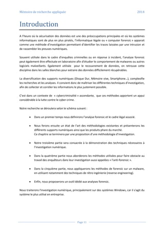 Mémoire de recherche appliquée 2014
Page 11
Introduction
A l’heure où la sécurisation des données est une des préoccupations principales et où les systèmes
informatiques sont de plus en plus piratés, l’informatique légale ou « computer forensic » apparait
comme une méthode d’investigation permettant d’identifier les traces laissées par une intrusion et
de rassembler les preuves numériques.
Souvent utilisée dans le cadre d’enquêtes criminelles ou en réponse à incident, l’analyse forensic
peut également être effectuée en laboratoire afin d’étudier le comportement de malwares ou autres
logiciels malveillants. Egalement utilisée pour le recouvrement de données, on retrouve cette
discipline dans les salles blanches pour extraire des données difficilement récupérables.
La diversification des supports numériques (Disque Dur, Mémoire vive, Smartphone…), complexifie
les recherches et les analyses. Il convient donc de maîtriser les différentes techniques d’investigation,
afin de collecter et corréler les informations le plus justement possible.
C’est dans un contexte de « cybercriminalité » ascendante, que ces méthodes apportent un appui
considérable à la lutte contre le cyber-crime.
Notre recherche se déroulera selon le schéma suivant :
 Dans un premier temps nous définirons l’analyse forensic et le cadre légal associé.
 Nous ferons ensuite un état de l’art des méthodologies existantes et présenterons les
différents supports numériques ainsi que les produits phare du marché.
Ce chapitre se terminera par une proposition d’une méthodologie d’investigation.
 Notre troisième partie sera consacrée à la démonstration des techniques nécessaires à
l’investigation numérique.
 Dans la quatrième partie nous aborderons les méthodes utilisées pour faire obstacle au
travail des enquêteurs dans leur investigation aussi appelées « l’anti-forensic ».
 Dans la cinquième partie, nous appliquerons les méthodes de forensic sur un malware,
en utilisant notamment des techniques de rétro ingénierie (reverse engineering).
 Enfin, nous proposerons un outil dédié aux analyses forensic.
Nous traiterons l'investigation numérique, principalement sur des systèmes Windows, car il s'agit du
système le plus utilisé en entreprise.
 