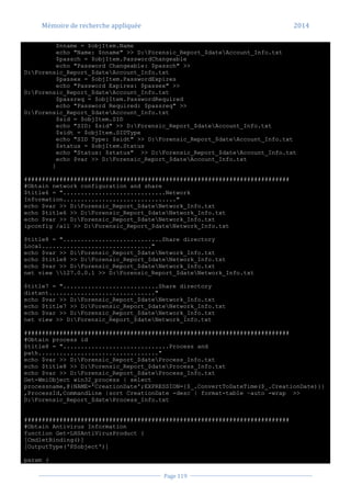 Mémoire de recherche appliquée 2014
Page 119
$nname = $objItem.Name
echo "Name: $nname" >> D:Forensic_Report_$dateAccount_Info.txt
$passch = $objItem.PasswordChangeable
echo "Password Changeable: $passch" >>
D:Forensic_Report_$dateAccount_Info.txt
$passex = $objItem.PasswordExpires
echo "Password Expires: $passex" >>
D:Forensic_Report_$dateAccount_Info.txt
$passreq = $objItem.PasswordRequired
echo "Password Required: $passreq" >>
D:Forensic_Report_$dateAccount_Info.txt
$sid = $objItem.SID
echo "SID: $sid" >> D:Forensic_Report_$dateAccount_Info.txt
$sidt = $objItem.SIDType
echo "SID Type: $sidt" >> D:Forensic_Report_$dateAccount_Info.txt
$status = $objItem.Status
echo "Status: $status" >> D:Forensic_Report_$dateAccount_Info.txt
echo $var >> D:Forensic_Report_$dateAccount_Info.txt
}
###########################################################################
#Obtain network configuration and share
$title6 = ".............................Network
Information................................"
echo $var >> D:Forensic_Report_$dateNetwork_Info.txt
echo $title6 >> D:Forensic_Report_$dateNetwork_Info.txt
echo $var >> D:Forensic_Report_$dateNetwork_Info.txt
ipconfig /all >> D:Forensic_Report_$dateNetwork_Info.txt
$title8 = "............................Share directory
Local..............................."
echo $var >> D:Forensic_Report_$dateNetwork_Info.txt
echo $title8 >> D:Forensic_Report_$dateNetwork_Info.txt
echo $var >> D:Forensic_Report_$dateNetwork_Info.txt
net view 127.0.0.1 >> D:Forensic_Report_$dateNetwork_Info.txt
$title7 = "...........................Share directory
distant.............................."
echo $var >> D:Forensic_Report_$dateNetwork_Info.txt
echo $title7 >> D:Forensic_Report_$dateNetwork_Info.txt
echo $var >> D:Forensic_Report_$dateNetwork_Info.txt
net view >> D:Forensic_Report_$dateNetwork_Info.txt
###########################################################################
#Obtain process id
$title8 = "..............................Process and
path.................................."
echo $var >> D:Forensic_Report_$dateProcess_Info.txt
echo $title8 >> D:Forensic_Report_$dateProcess_Info.txt
echo $var >> D:Forensic_Report_$dateProcess_Info.txt
Get-WmiObject win32_process | select
processname,@{NAME='CreationDate';EXPRESSION={$_.ConvertToDateTime($_.CreationDate)}}
,ProcessId,CommandLine |sort CreationDate -desc | format-table –auto -wrap >>
D:Forensic_Report_$dateProcess_Info.txt
###########################################################################
#Obtain Antivirus Information
function Get-LHSAntiVirusProduct {
[CmdletBinding()]
[OutputType('PSobject')]
param (
 