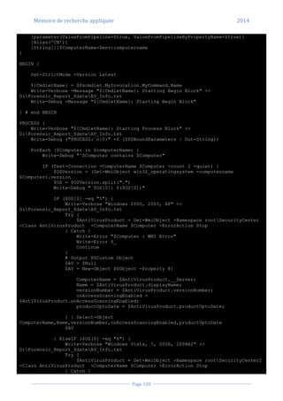 Mémoire de recherche appliquée 2014
Page 120
[parameter(ValueFromPipeline=$true, ValueFromPipelineByPropertyName=$true)]
[Alias('CN')]
[String[]]$ComputerName=$env:computername
)
BEGIN {
Set-StrictMode -Version Latest
${CmdletName} = $Pscmdlet.MyInvocation.MyCommand.Name
Write-Verbose -Message "${CmdletName}: Starting Begin Block" >>
D:Forensic_Report_$dateAV_Info.txt
Write-Debug -Message "${CmdletName}: Starting Begin Block"
} # end BEGIN
PROCESS {
Write-Verbose "${CmdletName}: Starting Process Block" >>
D:Forensic_Report_$dateAV_Info.txt
Write-Debug ("PROCESS:`n{0}" -f ($PSBoundParameters | Out-String))
ForEach ($Computer in $computerName) {
Write-Debug "`$Computer contains $Computer"
IF (Test-Connection -ComputerName $Computer -count 2 -quiet) {
$OSVersion = (Get-WmiObject win32_operatingsystem -computername
$Computer).version
$OS = $OSVersion.split(".")
Write-Debug "`$OS[0]: $($OS[0])"
IF ($OS[0] -eq "5") {
Write-Verbose "Windows 2000, 2003, XP" >>
D:Forensic_Report_$dateAV_Info.txt
Try {
$AntiVirusProduct = Get-WmiObject -Namespace rootSecurityCenter
-Class AntiVirusProduct -ComputerName $Computer -ErrorAction Stop
} Catch {
Write-Error "$Computer : WMI Error"
Write-Error $_
Continue
}
# Output PSCustom Object
$AV = $Null
$AV = New-Object PSObject -Property @{
ComputerName = $AntiVirusProduct.__Server;
Name = $AntiVirusProduct.displayName;
versionNumber = $AntiVirusProduct.versionNumber;
onAccessScanningEnabled =
$AntiVirusProduct.onAccessScanningEnabled;
productUptoDate = $AntiVirusProduct.productUptoDate;
} | Select-Object
ComputerName,Name,versionNumber,onAccessScanningEnabled,productUptoDate
$AV
} ElseIF ($OS[0] -eq "6") {
Write-Verbose "Windows Vista, 7, 2008, 2008R2" >>
D:Forensic_Report_$dateAV_Info.txt
Try {
$AntiVirusProduct = Get-WmiObject -Namespace rootSecurityCenter2
-Class AntiVirusProduct -ComputerName $Computer -ErrorAction Stop
} Catch {
 