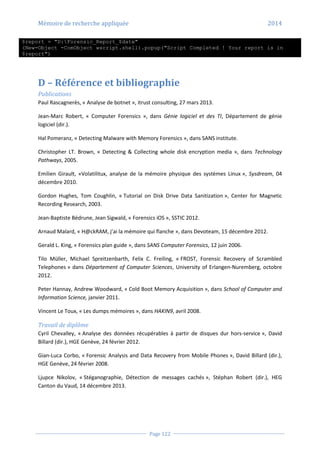 Mémoire de recherche appliquée 2014
Page 122
$report = "D:Forensic_Report_$date"
(New-Object -ComObject wscript.shell).popup("Script Completed ! Your report is in
$report")
D – Référence et bibliographie
Publications
Paul Rascagnerès, « Analyse de botnet », itrust consulting, 27 mars 2013.
Jean-Marc Robert, « Computer Forensics », dans Génie logiciel et des TI, Département de génie
logiciel (dir.).
Hal Pomeranz, « Detecting Malware with Memory Forensics », dans SANS institute.
Christopher LT. Brown, « Detecting & Collecting whole disk encryption media », dans Technology
Pathways, 2005.
Emilien Girault, «Volatilitux, analyse de la mémoire physique des systèmes Linux », Sysdream, 04
décembre 2010.
Gordon Hughes, Tom Coughlin, « Tutorial on Disk Drive Data Sanitization », Center for Magnetic
Recording Research, 2003.
Jean-Baptiste Bédrune, Jean Sigwald, « Forensics iOS », SSTIC 2012.
Arnaud Malard, « H@ckRAM, j’ai la mémoire qui flanche », dans Devoteam, 15 décembre 2012.
Gerald L. King, « Forensics plan guide », dans SANS Computer Forensics, 12 juin 2006.
Tilo Müller, Michael Spreitzenbarth, Felix C. Freiling, « FROST, Forensic Recovery of Scrambled
Telephones » dans Département of Computer Sciences, University of Erlangen-Nuremberg, octobre
2012.
Peter Hannay, Andrew Woodward, « Cold Boot Memory Acquisition », dans School of Computer and
Information Science, janvier 2011.
Vincent Le Toux, « Les dumps mémoires », dans HAKIN9, avril 2008.
Travail de diplôme
Cyril Chevalley, « Analyse des données récupérables à partir de disques dur hors-service », David
Billard (dir.), HGE Genève, 24 février 2012.
Gian-Luca Corbo, « Forensic Analysis and Data Recovery from Mobile Phones », David Billard (dir.),
HGE Genève, 24 février 2008.
Ljupce Nikolov, « Stéganographie, Détection de messages cachés », Stéphan Robert (dir.), HEG
Canton du Vaud, 14 décembre 2013.
 