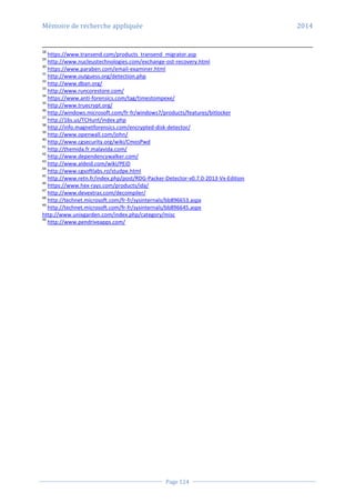 Mémoire de recherche appliquée 2014
Page 124
28
https://www.transend.com/products_transend_migrator.asp
29
http://www.nucleustechnologies.com/exchange-ost-recovery.html
30
https://www.paraben.com/email-examiner.html
31
http://www.outguess.org/detection.php
32
http://www.dban.org/
33
http://www.runcorestore.com/
34
https://www.anti-forensics.com/tag/timestompexe/
35
http://www.truecrypt.org/
36
http://windows.microsoft.com/fr-fr/windows7/products/features/bitlocker
37
http://16s.us/TCHunt/index.php
38
http://info.magnetforensics.com/encrypted-disk-detector/
39
http://www.openwall.com/john/
40
http://www.cgsecurity.org/wiki/CmosPwd
41
http://themida.fr.malavida.com/
42
http://www.dependencywalker.com/
43
http://www.aldeid.com/wiki/PEiD
44
http://www.cgsoftlabs.ro/studpe.html
45
http://www.retn.fr/index.php/post/RDG-Packer-Detector-v0.7.0-2013-Vx-Edition
46
https://www.hex-rays.com/products/ida/
47
http://www.devextras.com/decompiler/
48
http://technet.microsoft.com/fr-fr/sysinternals/bb896653.aspx
49
http://technet.microsoft.com/fr-fr/sysinternals/bb896645.aspx
http://www.unixgarden.com/index.php/category/misc
49
http://www.pendriveapps.com/
 