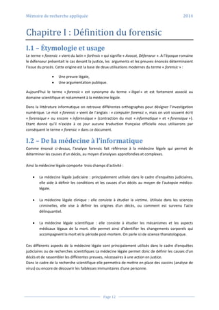 Mémoire de recherche appliquée 2014
Page 12
Chapitre I : Définition du forensic
I.1 – Étymologie et usage
Le terme « forensic » vient du latin « forēnsis » qui signifie « Avocat, Défenseur ». A l’époque romaine
le défenseur présentait le cas devant la justice, les arguments et les preuves énoncés déterminaient
l’issue du procès. Cette origine est la base de deux utilisations modernes du terme « forensic » :
 Une preuve légale,
 Une argumentation publique.
Aujourd’hui le terme « forensic » est synonyme du terme « légal » et est fortement associé au
domaine scientifique et notamment à la médecine légale.
Dans la littérature informatique on retrouve différentes orthographes pour désigner l’investigation
numérique. Le mot « forensic » vient de l’anglais : « computer forensic », mais on voit souvent écrit
« forensique » ou encore « inforensique » (contraction du mot « informatique » et « forensique »).
Etant donné qu’il n’existe à ce jour aucune traduction française officielle nous utiliserons par
conséquent le terme « forensic » dans ce document.
I.2 – De la médecine à l’informatique
Comme énoncé ci-dessus, l’analyse forensic fait référence à la médecine légale qui permet de
déterminer les causes d'un décès, au moyen d'analyses approfondies et complexes.
Ainsi la médecine légale comporte trois champs d'activité :
 La médecine légale judiciaire : principalement utilisée dans le cadre d'enquêtes judiciaires,
elle aide à définir les conditions et les causes d'un décès au moyen de l'autopsie médico-
légale.
 La médecine légale clinique : elle consiste à étudier la victime. Utilisée dans les sciences
criminelles, elle vise à définir les origines d'un décès, ou comment est survenu l'acte
délinquantiel.
 La médecine légale scientifique : elle consiste à étudier les mécanismes et les aspects
médicaux légaux de la mort. elle permet ainsi d'identifier les changements corporels qui
accompagnent la mort et la période post-mortem. On parle ici de science thanatologique.
Ces différents aspects de la médecine légale sont principalement utilisés dans le cadre d'enquêtes
judiciaires ou de recherches scientifiques La médecine légale permet donc de définir les causes d'un
décès et de rassembler les différentes preuves, nécessaires à une action en justice.
Dans le cadre de la recherche scientifique elle permettra de mettre en place des vaccins (analyse de
virus) ou encore de découvrir les faiblesses immunitaires d'une personne.
 