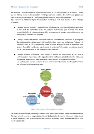 Mémoire de recherche appliquée 2014
Page 13
Par analogie, l'analyse forensic en informatique s'inspire de ces méthodologies et techniques. Basée
sur les mêmes principes, l'investigation numérique consiste à utiliser des techniques spécialisées
dans la recherche, la collecte et l'analyse de données issues de supports numériques.
Tout comme la médecine légale, l’investigation numérique peut être divisée en trois champs
d’activité :
 L’analyse forensic judiciaire : principalement utilisée dans le cadre d'enquêtes judiciaires, elle
a pour but de rechercher toutes les preuves numériques (par exemple lors d’une
perquisition) afin de collecter et rassembler un maximum de preuves pouvant incriminer ou
innocenter le suspect d’une enquête.
 L’analyse forensic en réponse à incident : elle vise à identifier les conditions et les origines
d’une attaque informatique, quel est le canal infecté ou encore par quel vecteur l’attaque est
survenue. Dans le cas d’une réponse à une intrusion, elle joue le rôle de « pompier » et
permet d’identifier rapidement les éléments du système d’information compromis, dans le
but de combler les failles et d’éradiquer le ou les malwares.
 L’analyse forensic scientifique : elle consiste à étudier les mécanismes et les aspects
techniques d’un malware ou autre logiciel/matériel malfaisant, afin d’identifier les méthodes
utilisées par les assaillants pour pénétrer et compromettre un réseau informatique.
Les analyses sont souvent réalisées dans un environnement maîtrisé (sandbox) afin d’éviter
une infection totale du système hôte.
Figure 1 - Les domaines de l’investigation numérique
Les objectifs poursuivis par une analyse forensic sont donc variés. On peut schématiquement définir
l’analyse forensic comme un moyen de sanctionner (judiciaire) et de réparer (réponse à incident) des
actes de malveillance sur un système informatique mais également de les anticiper (R&D) pour une
meilleure sécurité.
 