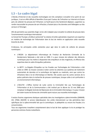 Mémoire de recherche appliquée 2014
Page 14
I.3 – Le cadre légal
L’étendu d’Internet et des nouvelles technologies est très complexe à encadrer d’un point de vue
juridique ; il est en effet difficile d’identifier d’une part l’auteur de l’infraction sur Internet et d’autre
part, de collecter les preuves de l’infraction. Le fautif pourra très facilement déplacer, supprimer ou
rendre inaccessible les preuves de son infraction, d’autant plus si les données sont hébergées sur des
serveurs à l’étranger.
Afin de permettre aux autorités d’agir, la loi a dû s’adapter pour encadrer la collecte de preuves dans
l’environnement numérique international.
Le Conseil de l’Europe a d’ailleurs préconisé1
la création d’unités spécialisées requérant une expertise
en matière de technologie de l’information dans le but de mettre en application cette nouvelle
branche du droit.
Ci-dessous, les principales unités existantes pour agir dans le cadre de collecte de preuves
numériques :
 L’IRCGN : Le département informatique de l’Institut de Recherche Criminelle de la
Gendarmerie Nationale a été créé en 1990. Il a pour mission de collecter des éléments
numériques pour les mettre à disposition des enquêteurs et des magistrats, et effectue des
expertises dans le cadre d’enquêtes judiciaires.
 La BEFTI : La Brigade d’Enquêtes sur les Fraudes aux Technologies de l’information a été
créée en 1994. Sa mission consiste à lutter contre les atteintes aux systèmes de traitement
automatisés de données et la contrefaçon de logiciels ou matériels, ainsi que contre les
infractions liées à la loi informatique et libertés. Elle assiste aussi les autres services de la
police judiciaire dans la recherche de preuves numériques, lorsque celle-ci est confrontée à
un environnement informatique.
 L’OCLCTIC : L’Office Central de Lutte contre la Criminalité liée aux Technologies de
l’Information et de la Communication a été institué par le décret du 15 mai 2000 pour
remplacer la Brigade Centrale de Répression de la Criminalité Informatique. Il a pour mission
de traiter toutes les formes de criminalité ayant recours aux nouvelles technologies.
Il existe d’autres organismes étatiques spécialisés dans les investigations cybercriminelles (DNRAPB,
ICC, STRJD, DGCCRF, le service Cyberdouane). Ces unités interviennent sur des périmètres bien
spécifiques de la cybercriminalité tels que la contrefaçon, la pédophilie ou encore les fraudes à la
consommation.
Tous ces organismes travaillent conjointement dans le but de faire appliquer la loi et protéger les
personnes victimes d’actes malveillants.
 