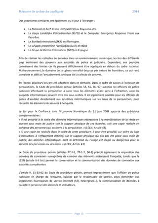 Mémoire de recherche appliquée 2014
Page 15
Des organismes similaires ont également vu le jour à l’étranger :
 La National Hi-Tech Crime Unit (NHTCU) au Royaume-Uni.
 Le Korps Landelijke Politiediensten (KLPD) et le Computer Emergency Response Team aux
Pays-Bas.
 Le Bundeskriminalamt (BKA) en Allemagne.
 Le Gruppo Anticrimine Tecnologico (GAT) en Italie
 Le Grupo de Delitos Telematicos (GDT) en Espagne.
Afin de réaliser les collectes de données dans un environnement numérique, les lois des différents
pays confèrent des pouvoirs aux autorités de police et judiciaire. Cependant, ces pouvoirs
connaissent des limites car ils peuvent difficilement être appliqués en dehors du cadre national.
Malheureusement, le domaine de la cybercriminalité dépasse par nature les frontières, ce qui rend
complexe et délicat l’encadrement juridique de la collecte de preuves.
En France, plusieurs lois ont été adoptées dans ce domaine. Dans le cadre de saisies à l’occasion de
perquisitions, le Code de procédure pénale (articles 54, 56, 76, 97) autorise les officiers de police
judiciaire effectuant la perquisition à saisir tous les éléments ayant servi à l’infraction, ainsi les
supports informatiques peuvent être mis sous scellés. Il est également possible pour les officiers de
police d’accéder directement aux systèmes informatiques sur les lieux de la perquisition, pour
recueillir les éléments nécessaires à l’enquête.
La Loi pour la Confiance dans l’Economie Numérique du 21 juin 2004 apporte des précisions
complémentaires :
« Il est procédé à la saisie des données informatiques nécessaires à la manifestation de la vérité en
plaçant sous main de justice soit le support physique de ces données, soit une copie réalisée en
présence des personnes qui assistent à la perquisition. » (LCEN, Article 43)
« Si une copie est réalisée dans le cadre de cette procédure, il peut être procédé, sur ordre du juge
d'instruction, à l'effacement définitif, sur le support physique qui n'a pas été placé sous main de
justice, des données informatiques dont la détention ou l'usage est illégal ou dangereux pour la
sécurité des personnes ou des biens. « (LCEN, Article 43)
Le Code de procédure pénale (articles 77-1-1, 77-1-2, 60-2) prévoit également la réquisition des
données de connexion susceptibles de contenir des éléments intéressant l’enquête, tandis que la
LCEN (article 6-II bis) permet la conservation et la communication des données de connexion aux
autorités compétentes
L’article R. 15-33-62 du Code de procédure pénale, prévoit expressément que l’officier de police
judiciaire en charge de l’enquête, habilité par le responsable de service, peut demander aux
organismes fournisseurs de service internet (FAI, hébergeurs…), la communication de données à
caractère personnel des abonnés et utilisateurs.
 
