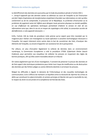 Mémoire de recherche appliquée 2014
Page 16
Le déchiffrement des données est aussi prévu par le Code de procédure pénale à l’article 230-1.
« …lorsqu'il apparaît que des données saisies ou obtenues au cours de l'enquête ou de l'instruction
ont fait l'objet d'opérations de transformation empêchant d'accéder aux informations en clair qu'elles
contiennent ou de les comprendre, le procureur de la République, la juridiction d'instruction ou la
juridiction de jugement saisie de l'affaire peut désigner toute personne physique ou morale qualifiée,
en vue d'effectuer les opérations techniques permettant d'obtenir la version en clair de ces
informations ainsi que, dans le cas où un moyen de cryptologie a été utilisé, la convention secrète de
déchiffrement, si cela apparaît nécessaire. »
Enfin, l’article 156 du Code de procédure civile précise qu’un expert peut être mandaté par le
magistrat pour réaliser une investigation ou toute opération à caractère technologique nécessaire à
l’enquête. Cet expert intervient entre autres dans le but de caractériser des faits, d’analyser des
éléments de l’enquête, ou encore d’apporter son assistance lors de la perquisition.
Par ailleurs, en plus d’encadrer légalement la collecte de données dans un environnement
numérique, la Commission Européenne a créé la procédure CTOSE (Cybertools Online Search
Evidence), pour permettre aux enquêteur de collecter les preuves en respectant des règles de
bonnes pratiques, afin qu’elles soient recevables devant un tribunal.
On notera également que lors d’une investigation, il convient de préserver la preuve des données et
de faire appel à des techniques probatoires pour éviter tout risque de modification ou de destruction
des données par des fichiers pièges ou autres éléments destinés à corrompre les preuves.
Malgré les difficultés à réguler le domaine de l’informatique et des nouvelles technologies de
communication, la loi s’efforce de maintenir un équilibre entre la nécessité de réprimer les crimes et
délits qui constituent la cybercriminalité, et certains principes et libertés tels que la neutralité du net,
le respect du droit à la vie privée et la compétence territoriale des Etats.
 
