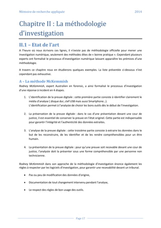 Mémoire de recherche appliquée 2014
Page 17
Chapitre II : La méthodologie
d’investigation
II.1 – Etat de l’art
A l’heure où nous écrivons ces lignes, il n’existe pas de méthodologie officielle pour mener une
investigation numérique, seulement des méthodes dites de « bonne pratique ». Cependant plusieurs
experts ont formalisé le processus d’investigation numérique laissant apparaître les prémices d’une
méthodologie.
A travers ce chapitre nous en étudierons quelques exemples. La liste présentée ci-dessous n’est
cependant pas exhaustive.
A – La méthode McKemmish
Rodney McKemmish, expert Australien en forensic, a ainsi formalisé le processus d’investigation
d’une réponse à incident en 4 étapes.
1. L’identification de la preuve digitale : cette première partie consiste à identifier clairement le
média d’analyse ( disque dur, clef USB mais aussi Smartphone…).
L’identification permet à l’analyste de choisir les bons outils dès le début de l’investigation.
2. La préservation de la preuve digitale : dans le cas d’une présentation devant une cour de
justice, il est essentiel de conserver la preuve en l’état originel. Cette partie est indispensable
pour garantir l’intégrité et l’authenticité des données extraites.
3. L’analyse de la preuve digitale : cette troisième partie consiste à extraire les données dans le
but de les reconstruire, de les identifier et de les rendre compréhensibles pour un être
humain.
4. La présentation de la preuve digitale : pour qu’une preuve soit recevable devant une cour de
justice, l’analyste doit la présenter sous une forme compréhensible par une personne non
technicienne.
Rodney McKemmish dans son approche de la méthodologie d’investigation énonce également les
règles à respecter par les logiciels d’investigation, pour garantir une recevabilité devant un tribunal.
 Pas ou peu de modification des données d’origine,
 Documentation de tout changement intervenu pendant l’analyse,
 Le respect des règles de bon usage des outils.
 