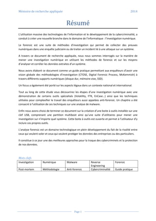 Mémoire de recherche appliquée 2014
Page 1
Résumé
L’utilisation massive des technologies de l’information et le développement de la cybercriminalité, a
conduit à créer une nouvelle branche dans le domaine de l’informatique : l’investigation numérique.
Le forensic est une suite de méthodes d’investigation qui permet de collecter des preuves
numériques dans une enquête judiciaire ou de traiter un incident lié à une attaque sur un système.
A travers ce document de recherche appliquée, nous nous sommes interrogés sur la manière de
mener une investigation numérique en utilisant les méthodes de forensic et sur les moyens
d’analyser et corréler les données extraites d’un système.
Nous avons élaboré ce document comme un guide pratique permettant aux enquêteurs d’avoir une
vision globale des méthodologies d’investigation (CTOSE, Digital Forensic Process, McKemmish) à
travers différents supports numériques (disque dur, mémoire vive, SSD).
Un focus a également été porté sur les aspects légaux dans un contexte national et international.
Tout au long de cette étude vous découvrirez les étapes d’une investigation numérique avec une
démonstration de certains outils spécialisés (Volatility, FTK, EnCase…) ainsi que les techniques
utilisées pour complexifier le travail des enquêteurs aussi appelées anti-forensic. Un chapitre a été
consacré à l’utilisation de ces techniques sur une analyse de malware.
Enfin nous avons choisi de terminer ce document sur la création d’une boite à outils installée sur une
clef USB, comprenant une partition multiboot ainsi qu’une suite d’utilitaires pour mener une
investigation sur n’importe quel système. Cette boite à outils est ouverte et permet à l’utilisateur d’y
inclure ces propres outils.
L’analyse forensic est un domaine technologique en plein développement du fait de la rivalité entre
ceux qui veulent voler et ceux qui veulent protéger les données des entreprises ou des particuliers.
Il constitue à ce jour une des meilleures approches pour la traque des cybercriminels et la protection
de nos données.
Mots clefs
Investigation Numérique Malware Reverse
Engineering
Forensic
Post-mortem Méthodologie Anti-forensic Cybercriminalité Guide pratique
 