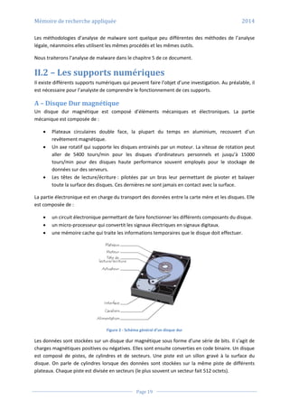 Mémoire de recherche appliquée 2014
Page 19
Les méthodologies d’analyse de malware sont quelque peu différentes des méthodes de l’analyse
légale, néanmoins elles utilisent les mêmes procédés et les mêmes outils.
Nous traiterons l’analyse de malware dans le chapitre 5 de ce document.
II.2 – Les supports numériques
Il existe différents supports numériques qui peuvent faire l’objet d’une investigation. Au préalable, il
est nécessaire pour l’analyste de comprendre le fonctionnement de ces supports.
A – Disque Dur magnétique
Un disque dur magnétique est composé d’éléments mécaniques et électroniques. La partie
mécanique est composée de :
 Plateaux circulaires double face, la plupart du temps en aluminium, recouvert d’un
revêtement magnétique.
 Un axe rotatif qui supporte les disques entrainés par un moteur. La vitesse de rotation peut
aller de 5400 tours/min pour les disques d’ordinateurs personnels et jusqu’à 15000
tours/min pour des disques haute performance souvent employés pour le stockage de
données sur des serveurs.
 Les têtes de lecture/écriture : pilotées par un bras leur permettant de pivoter et balayer
toute la surface des disques. Ces dernières ne sont jamais en contact avec la surface.
La partie électronique est en charge du transport des données entre la carte mère et les disques. Elle
est composée de :
 un circuit électronique permettant de faire fonctionner les différents composants du disque.
 un micro-processeur qui convertit les signaux électriques en signaux digitaux.
 une mémoire cache qui traite les informations temporaires que le disque doit effectuer.
Figure 2 - Schéma général d’un disque dur
Les données sont stockées sur un disque dur magnétique sous forme d’une série de bits. Il s’agit de
charges magnétiques positives ou négatives. Elles sont ensuite converties en code binaire. Un disque
est composé de pistes, de cylindres et de secteurs. Une piste est un sillon gravé à la surface du
disque. On parle de cylindres lorsque des données sont stockées sur la même piste de différents
plateaux. Chaque piste est divisée en secteurs (le plus souvent un secteur fait 512 octets).
 