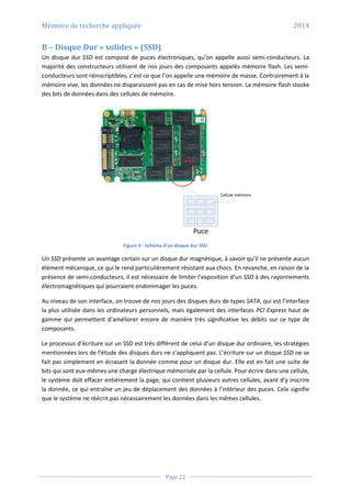 Mémoire de recherche appliquée 2014
Page 22
B – Disque Dur « solides « (SSD)
Un disque dur SSD est composé de puces électroniques, qu’on appelle aussi semi-conducteurs. La
majorité des constructeurs utilisent de nos jours des composants appelés mémoire flash. Les semi-
conducteurs sont réinscriptibles, c’est ce que l’on appelle une mémoire de masse. Contrairement à la
mémoire vive, les données ne disparaissent pas en cas de mise hors tension. La mémoire flash stocke
des bits de données dans des cellules de mémoire.
Puce
Cellule mémoire
Figure 4 - Schéma d’un disque dur SSD
Un SSD présente un avantage certain sur un disque dur magnétique, à savoir qu’il ne présente aucun
élément mécanique, ce qui le rend particulièrement résistant aux chocs. En revanche, en raison de la
présence de semi-conducteurs, il est nécessaire de limiter l’exposition d’un SSD à des rayonnements
électromagnétiques qui pourraient endommager les puces.
Au niveau de son interface, on trouve de nos jours des disques durs de types SATA, qui est l’interface
la plus utilisée dans les ordinateurs personnels, mais également des interfaces PCI Express haut de
gamme qui permettent d’améliorer encore de manière très significative les débits sur ce type de
composants.
Le processus d’écriture sur un SSD est très différent de celui d’un disque dur ordinaire, les stratégies
mentionnées lors de l’étude des disques durs ne s’appliquent pas. L’écriture sur un disque SSD ne se
fait pas simplement en écrasant la donnée comme pour un disque dur. Elle est en fait une suite de
bits qui sont eux-mêmes une charge électrique mémorisée par la cellule. Pour écrire dans une cellule,
le système doit effacer entièrement la page, qui contient plusieurs autres cellules, avant d’y inscrire
la donnée, ce qui entraîne un jeu de déplacement des données à l’intérieur des puces. Cela signifie
que le système ne réécrit pas nécessairement les données dans les mêmes cellules.
 