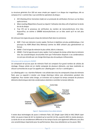 Mémoire de recherche appliquée 2014
Page 23
La structure générale d’un SSD est assez simple par rapport à un disque dur magnétique, elle se
compose d’un « control chip » qui contrôle les opérations du disque :
 ECC Checking (Error Correction Code) est un protocole de vérification d’erreurs sur les blocs
après écriture.
 Wear Leveling (Répartition d’usure) va répartir l’utilisation des blocs afin d’optimiser la durée
de vie du disque.
 True FFS est le processus de vérification du nombre de lectures/écritures d’un bloc.
Aujourd’hui, on estime à 100000 lectures/écritures sur un bloc avant qu’il ne soit plus
utilisable.
On retrouve trois types de puces à base de mémoire flash dans le commerce:
 NOR : C’est une mémoire à accès rapide, l’écriture à répétition est plus problématique, c’est
pourquoi les ROM (Read Only Memory) comme les BIOS utilisent plus généralement ce
format.
 NAND : C’est le type de mémoire le plus utilisé, décris ci-dessous.
 DRAM : C’est le type de puce le plus rapide. Il est la plupart du temps utilisé dans la mémoire
vive. Ses caractéristiques structurelles font que l’information disparait si ses condensateurs
ne sont pas stimulés par une charge électrique plus de quelques millisecondes.
Structure de la mémoire NAND
Un composant tel qu’une puce de mémoire Flash est composé d’un grand nombre de cellules de
stockage. Chaque cellule est en réalité composée de plusieurs éléments, une base matérielle en
silicium surmontée de ce que l’on appelle une « floating gate » et d’un « contrôl gate ».
La « floating gate » ou « barrière flottante » est utilisée dans tous les composants à base de mémoire
flash, pour sa capacité à stocker une charge électrique même sans alimentation pendant très
longtemps. Pour stocker cette charge, un transistor est la plupart du temps composé de plusieurs
éléments électroniques dont des condensateurs destinés à contrôler la tension délivrée.
Figure 5 - Représentation d’une cellule mémoire
Il existe deux technologies de puces à mémoire flash, SLC (Single Layer Cells) et MLC (Multi Layer
Cells). Les puces à base de SLC ne stockent qu’un seul bit à la fois, quand la MLC en stocke plusieurs.
La durée de vie est sensiblement différente et les temps d’accès sont également différents sans être
une caractéristique importante pour les performances. Nous nous attarderons sur les puces MLC.
 