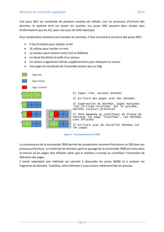 Mémoire de recherche appliquée 2014
Page 24
Une puce MLC est constituée de plusieurs couches de cellules. Lors du processus d’écriture des
données, le système écrit sur toutes les couches. Les puces MLC peuvent donc stocker plus
d’informations que les SLC, pour une puce de taille identique.
Pour comprendre comment sont stockées les données, il faut connaitre la structure des puces MLC :
 Il faut 8 cellules pour stocker un bit
 16 cellules pour stocker un mot
 Un secteur peut contenir entre 512 et 2048 bits
 Un block fait 64 fois la taille d’un secteur
 Un secteur a également 64 bits supplémentaires pour étiqueter le secteur
 Une page est constituée de l’ensemble secteur plus un flag
Figure 6 - Fonctionnement de TRIM
La connaissance de la commande TRIM permet de comprendre comment fonctionne un SSD dans ses
processus d’écriture. La recherche de données après le passage de la commande TRIM est vaine dans
la mesure où les pages sont effacées après que le système a envoyé au contrôleur l’instruction de
libération des pages.
Il existe cependant une méthode qui consiste à dessouder les puces NAND et à analyser les
fragments de données. Toutefois, cette méthode n’a pas encore réellement fait ses preuves.
 