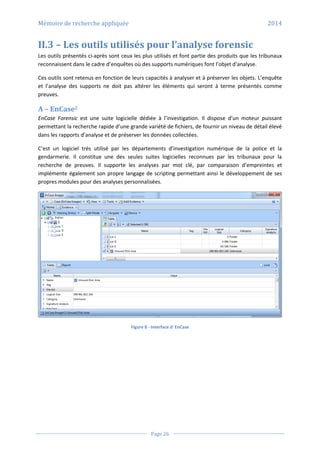 Mémoire de recherche appliquée 2014
Page 26
II.3 – Les outils utilisés pour l’analyse forensic
Les outils présentés ci-après sont ceux les plus utilisés et font partie des produits que les tribunaux
reconnaissent dans le cadre d’enquêtes où des supports numériques font l’objet d’analyse.
Ces outils sont retenus en fonction de leurs capacités à analyser et à préserver les objets. L’enquête
et l’analyse des supports ne doit pas altérer les éléments qui seront à terme présentés comme
preuves.
A – EnCase2
EnCase Forensic est une suite logicielle dédiée à l’investigation. Il dispose d’un moteur puissant
permettant la recherche rapide d’une grande variété de fichiers, de fournir un niveau de détail élevé
dans les rapports d’analyse et de préserver les données collectées.
C’est un logiciel très utilisé par les départements d’investigation numérique de la police et la
gendarmerie. Il constitue une des seules suites logicielles reconnues par les tribunaux pour la
recherche de preuves. Il supporte les analyses par mot clé, par comparaison d’empreintes et
implémente également son propre langage de scripting permettant ainsi le développement de ses
propres modules pour des analyses personnalisées.
Figure 8 - Interface d' EnCase
 