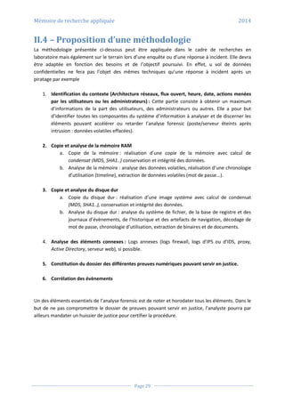 Mémoire de recherche appliquée 2014
Page 29
II.4 – Proposition d’une méthodologie
La méthodologie présentée ci-dessous peut être appliquée dans le cadre de recherches en
laboratoire mais également sur le terrain lors d’une enquête ou d’une réponse à incident. Elle devra
être adaptée en fonction des besoins et de l’objectif poursuivi. En effet, u vol de données
confidentielles ne fera pas l’objet des mêmes techniques qu’une réponse à incident après un
piratage par exemple
1. Identification du contexte (Architecture réseaux, flux ouvert, heure, date, actions menées
par les utilisateurs ou les administrateurs) : Cette partie consiste à obtenir un maximum
d’informations de la part des utilisateurs, des administrateurs ou autres. Elle a pour but
d’identifier toutes les composantes du système d’information à analyser et de discerner les
éléments pouvant accélérer ou retarder l’analyse forensic (poste/serveur éteints après
intrusion : données volatiles effacées).
2. Copie et analyse de la mémoire RAM
a. Copie de la mémoire : réalisation d’une copie de la mémoire avec calcul de
condensat (MD5, SHA1..) conservation et intégrité des données.
b. Analyse de la mémoire : analyse des données volatiles, réalisation d’une chronologie
d’utilisation (timeline), extraction de données volatiles (mot de passe...).
3. Copie et analyse du disque dur
a. Copie du disque dur : réalisation d’une image système avec calcul de condensat
(MD5, SHA1..), conservation et intégrité des données.
b. Analyse du disque dur : analyse du système de fichier, de la base de registre et des
journaux d’évènements, de l’historique et des artefacts de navigation, décodage de
mot de passe, chronologie d’utilisation, extraction de binaires et de documents.
4. Analyse des éléments connexes : Logs annexes (logs firewall, logs d’IPS ou d’IDS, proxy,
Active Directory, serveur web), si possible.
5. Constitution du dossier des différentes preuves numériques pouvant servir en justice.
6. Corrélation des évènements
Un des éléments essentiels de l’analyse forensic est de noter et horodater tous les éléments. Dans le
but de ne pas compromettre le dossier de preuves pouvant servir en justice, l’analyste pourra par
ailleurs mandater un huissier de justice pour certifier la procédure.
 