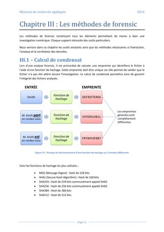 Mémoire de recherche appliquée 2014
Page 31
Chapitre III : Les méthodes de forensic
Les méthodes de forensic constituent tous les éléments permettant de mener à bien une
investigation numérique. Chaque support nécessite des outils particuliers.
Nous verrons dans ce chapitre les outils existants ainsi que les méthodes nécessaires à l’extraction,
l’analyse et la corrélation des données.
III.1 – Calcul de condensat
Lors d’une analyse forensic, il est primordial de calculer une empreinte qui identifiera le fichier à
l’aide d’une fonction de hachage. Cette empreinte doit être unique car elle permet de valider que le
fichier n’a pas été altéré durant l’investigation. Le calcul de condensat permettra ainsi de garantir
l’intégrité des fichiers analysés.
Figure 13 - Principe de fonctionnement d’une fonction de hachage sur 3 entrées différentes
Voici les fonctions de hachage les plus utilisées :
 MD5 (Message Digest) : Hash de 128 bits
 SHA1 (Secure Hash Algorithm) : Hash de 160 bits
 SHA224 : Hash de 224 bits communément appelé SHA2
 SHA256 : Hash de 256 bits communément appelé SHA2
 SHA384 : Hash de 384 bits
 SHA512 : Hash de 512 bits
 