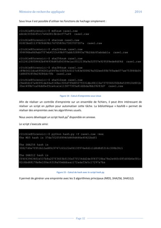 Mémoire de recherche appliquée 2014
Page 32
Sous linux il est possible d’utiliser les fonctions de hachage simplement :
r1tch1e@forensic:~$ md5sum case1.raw
edcdc33fd185c17e6d3813b1bcf77af9 case1.raw
r1tch1e@forensic:~$ sha1sum case1.raw
018f3bdf11378f8d69b1767058f6c7303707307a case1.raw
r1tch1e@forensic:~$ sha224sum case1.raw
304696ba8d9abf7f7eb4153c69b970abb328843a79b2ddc65abdab1a case1.raw
r1tch1e@forensic:~$ sha256sum case1.raw
e3126128f08662b496936d45d563f4e1acf012138a9a52557e9295f8ede8df4d case1.raw
r1tch1e@forensic:~$ sha384sum case1.raw
c89b5611dca6954261aff47bc10f63c0117c83e500829a302ee0f0b749ade077ae753846b04
1d46091859e29286dc7fb case1.raw
r1tch1e@forensic:~$ sha512sum case1.raw
29ed0d167a46991def4af168ec300d799d85075531dbc86116e7370540292b8e539910d901b
30ec499b7ca06dd5ef5ca4ca1e115877305a81d2bda9bb39283d7 case1.raw
Figure 14 - Calcul d’empreinte sous Linux
Afin de réaliser un contrôle d’empreinte sur un ensemble de fichiers, il peut être intéressant de
réaliser un script en python pour automatiser cette tâche. La bibliothèque « hashlib » permet de
réaliser des empreintes avec les algorithmes usuels.
Nous avons développé un script hash.py6
disponible en annexe.
Le script s’execute ainsi:
r1tch1e@forensic:~$ python hash.py -f case1.raw –msx
The MD5 hash is 37da7f205f894fd449d446e40422bdf1
The SHA256 hash is
30827d0e70951b12ad89c9747c63c22e0613f976e6d1c1d8d8d5316c308b28c1
The SHA512 hash is
ff4f639634f1e537b8a207f3603bf130a57f154dd2de3f83718ba78e2e440c085d06b6ef81c
82c6bd68178e8e100ec6318a93ebbbaac172adaf3e5c17297a7ba
Figure 15 - Calcul de hash avec le script hash.py
Il permet de générer une empreinte avec les 3 algorithmes principaux (MD5, SHA256, SHA512).
 