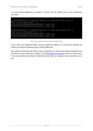 Mémoire de recherche appliquée 2014
Page 33
Le script permet également de comparer 2 fichiers afin de vérifier que les deux empreintes
coïncident :
r1tch1e@forensic:~$ python hash.py -c case1.raw case1.raw -m
This is the same file ! :)
37da7f205f894fd449d446e40422bdf1 case1.raw
37da7f205f894fd449d446e40422bdf1 case1.raw
r1tch1e@forensic:~$ python hash.py -c case1.raw case2.raw -m
This is not the same file ! :(
37da7f205f894fd449d446e40422bdf1 case1.raw
66349e73f9a42db317292c34917ed8b2 case2.raw
Figure 16 - Comparaison de hash avec le script hash.py
Il est à noter que l’algorithme MD5 n’est plus totalement fiable car il a montré des faiblesses de
collision (2 empreintes identiques pour 2 fichiers différents).
Des banques d’empreintes de fichiers, mises à disposition sur internet permettent d’identifier tous
les fichiers connus inutiles pour l’analyse. Le site http://www.nsrl.nist.gov/ recense les hash connus,
il sera ainsi possible d’automatiser l’identification de fichier en comparant leurs empreintes sur le
site.
 