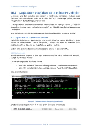 Mémoire de recherche appliquée 2014
Page 34
III.2 – Acquisition et analyse de la mémoire volatile
La mémoire vive d’un ordinateur peut contenir de nombreuses informations : mots de passe,
identifiants, clefs de chiffrement ou encore processus actifs. Lors d’une analyse forensic, l’étude de
l’image mémoire d’un système peut s’avérer utile.
La manipulation de la mémoire vive intervient dans le cadre d’une « analyse à chaud », c’est-à-dire
lorsque le système est encore en fonctionnement et n’a pas été arrêté ou redémarré au moment de
l’investigation.
Nous verrons dans cette partie comment extraire un dump de la mémoire RAM pour l’analyser.
A – Acquisition de la mémoire volatile
L’acquisition de la mémoire vive intervient généralement lors d’une réponse à incident et sur un
système en fonctionnement. Lors de l’acquisition, l’analyste doit éviter au maximum toutes
modifications afin de récupérer une image fidèle du système à analyser.
Certains outils permettent spécifiquement de copier le contenu de la mémoire RAM.
L’utilitaire Dumpit
Afin de réaliser une image de la RAM nous utiliserons l’utilitaire gratuit de la société Moonsols :
Dumpit, disponible sur Internet7
.
Cet outil est composé des 2 utilitaires suivants :
- Win32DD : permettant de réaliser une image mémoire d’un système Windows 32 bits
- Win64DD : permettant de réaliser une image mémoire d’un système Windows 64 bits
Nous lançons l’utilitaire :
Figure 17 - Copie de la mémoire vive avec l’utilitaire Dumpit
On obtient ici une image mémoire de 9Go, qui pourra par la suite être analysée.
 