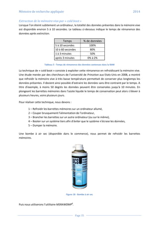 Mémoire de recherche appliquée 2014
Page 35
Extraction de la mémoire vive par « cold boot »
Lorsque l’on éteint subitement un ordinateur, la totalité des données présentes dans la mémoire vive
est disponible environ 5 à 10 secondes. Le tableau ci-dessous indique le temps de rémanence des
données après extinction.
Temps % de données
5 à 10 secondes 100%
10 à 60 secondes 80%
1 à 3 minutes 50%
après 3 minutes 0% à 2%
Tableau 5 - Temps de rémanence des données contenues dans la RAM
La technique de « cold boot » consiste à exploiter cette rémanence en refroidissant la mémoire vive.
Une étude menée par des chercheurs de l’université de Princeton aux Etats-Unis en 2008, a montré
que refroidir la mémoire vive à très basse température permettait de conserver plus longtemps les
données présentes. Il devient ainsi possible d’extraire les données sans être contraint par le temps. A
titre d’exemple, à moins 50 degrés les données peuvent être conservées jusqu’à 10 minutes. En
plongeant les barrettes mémoires dans l’azote liquide le temps de conservation peut alors s’élever à
plusieurs heures, voire plusieurs jours.
Pour réaliser cette technique, nous devons :
1 – Refroidir les barrettes mémoires sur un ordinateur allumé,
2 – Couper brusquement l’alimentation de l’ordinateur,
3 – Brancher les barrettes sur un autre ordinateur (ou sur le même),
4 – Booter sur un système tiers afin d’éviter que le système n’écrase les données,
5 – Dumper la mémoire.
Une bombe à air sec (disponible dans le commerce), nous permet de refroidir les barrettes
mémoires.
Figure 18 - Bombe à air sec
Puis nous utiliserons l’utilitaire MSRAWDMP8
.
 