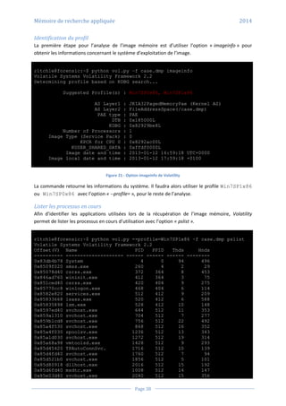 Mémoire de recherche appliquée 2014
Page 38
Identification du profil
La première étape pour l’analyse de l’image mémoire est d’utiliser l’option « imageinfo » pour
obtenir les informations concernant le système d’exploitation de l’image.
r1tch1e@forensic:~$ python vol.py –f case.dmp imageinfo
Volatile Systems Volatility Framework 2.2
Determining profile based on KDBG search...
Suggested Profile(s) : Win7SP0x86, Win7SP1x86
AS Layer1 : JKIA32PagedMemoryPae (Kernel AS)
AS Layer2 : FileAddressSpace(/case.dmp)
PAE type : PAE
DTB : 0x185000L
KDBG : 0x82929be8L
Number of Processors : 1
Image Type (Service Pack) : 0
KPCR for CPU 0 : 0x8292ac00L
KUSER_SHARED_DATA : 0xffdf0000L
Image date and time : 2013-01-12 16:59:18 UTC+0000
Image local date and time : 2013-01-12 17:59:18 +0100
Figure 21 - Option imageinfo de Volatility
La commande retourne les informations du système. Il faudra alors utiliser le profile Win7SP1x86
ou Win7SP0x86 avec l’option « --profile= », pour le reste de l’analyse.
Lister les processus en cours
Afin d’identifier les applications utilisées lors de la récupération de l’image mémoire, Volatility
permet de lister les processus en cours d’utilisation avec l’option « pslist ».
r1tch1e@forensic:~$ python vol.py --profile=Win7SP1x86 –f case.dmp pslist
Volatile Systems Volatility Framework 2.2
Offset(V) Name PID PPID Thds Hnds
---------- -------------------- ------ ------ ------ --------
0x83db4b78 System 4 0 94 496
0x8509f020 smss.exe 260 4 2 29
0x85078d40 csrss.exe 372 364 8 453
0x846ad760 wininit.exe 412 364 3 75
0x851ced40 csrss.exe 420 404 9 275
0x85770cc8 winlogon.exe 468 404 6 114
0x8582e820 services.exe 512 412 9 209
0x85833668 lsass.exe 520 412 6 588
0x85835898 lsm.exe 528 412 10 148
0x8597ed40 svchost.exe 644 512 11 353
0x859a1310 svchost.exe 704 512 7 277
0x859b1cd8 svchost.exe 756 512 22 492
0x85a4f530 svchost.exe 868 512 16 352
0x85a4f030 spoolsv.exe 1236 512 13 343
0x85a1d030 svchost.exe 1272 512 19 314
0x85a68a98 vmtoolsd.exe 1428 512 9 293
0x85d45420 TPAutoConnSvc. 1716 512 10 139
0x85d4fd40 svchost.exe 1760 512 7 94
0x85d521b0 svchost.exe 1856 512 5 101
0x85d80918 dllhost.exe 2016 512 15 192
0x85d6fd40 msdtc.exe 1008 512 14 147
0x85e03d40 svchost.exe 2040 512 15 356
 