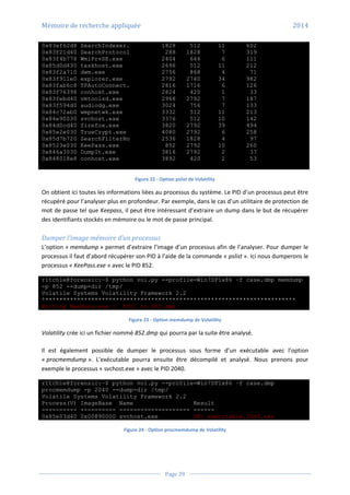 Mémoire de recherche appliquée 2014
Page 39
0x83ef62d8 SearchIndexer. 1828 512 11 602
0x83f21d40 SearchProtocol 288 1828 7 319
0x83f4b778 WmiPrvSE.exe 2404 644 6 111
0x85d0d430 taskhost.exe 2696 512 11 212
0x83f2a710 dwm.exe 2756 868 4 71
0x83f911e0 explorer.exe 2792 2740 34 982
0x83fab6c8 TPAutoConnect. 2816 1716 6 126
0x83f76398 conhost.exe 2824 420 1 33
0x83febd40 vmtoolsd.exe 2968 2792 7 187
0x83f594d0 audiodg.exe 3024 756 7 133
0x84c72ab0 wmpnetwk.exe 3332 512 11 213
0x84e90030 svchost.exe 3376 512 10 142
0x84d0cd40 firefox.exe 3820 2792 39 494
0x85e2e030 TrueCrypt.exe 4080 2792 6 258
0x85d7b720 SearchFilterHo 2536 1828 4 97
0x8523e030 KeePass.exe 852 2792 10 260
0x846a3030 DumpIt.exe 3816 2792 2 37
0x848018e8 conhost.exe 3892 420 2 53
Figure 22 - Option pslist de Volatility
On obtient ici toutes les informations liées au processus du système. Le PID d’un processus peut être
récupéré pour l’analyser plus en profondeur. Par exemple, dans le cas d’un utilitaire de protection de
mot de passe tel que Keepass, il peut être intéressant d’extraire un dump dans le but de récupérer
des identifiants stockés en mémoire ou le mot de passe principal.
Dumper l’image mémoire d’un processus
L’option « memdump » permet d’extraire l’image d’un processus afin de l’analyser. Pour dumper le
processus il faut d’abord récupérer son PID à l’aide de la commande « pslist ». Ici nous dumperons le
processus « KeePass.exe » avec le PID 852.
r1tch1e@forensic:~$ python vol.py --profile=Win7SP1x86 –f case.dmp memdump
-p 852 --dump-dir /tmp/
Volatile Systems Volatility Framework 2.2
************************************************************************
Writing KeePass.exe [ 852] to 852.dmp
Figure 23 - Option memdump de Volatility
Volatility crée ici un fichier nommé 852.dmp qui pourra par la suite être analysé.
Il est également possible de dumper le processus sous forme d’un exécutable avec l’option
« procmemdump ». L’exécutable pourra ensuite être décompilé et analysé. Nous prenons pour
exemple le processus « svchost.exe » avec le PID 2040.
r1tch1e@forensic:~$ python vol.py --profile=Win7SP1x86 –f case.dmp
procmemdump -p 2040 --dump-dir /tmp/
Volatile Systems Volatility Framework 2.2
Process(V) ImageBase Name Result
---------- ---------- -------------------- ------
0x85e03d40 0x00890000 svchost.exe OK: executable.2040.exe
Figure 24 - Option procmemdump de Volatility
 