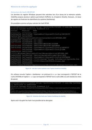 Mémoire de recherche appliquée 2014
Page 40
Extraction des hash LM/NTLM
Les données du registre Windows peuvent être extraites lors d’un dump de la mémoire volatile.
Volatility propose plusieurs options permettant d’afficher et, d’explorer (hivelist, hivescan…) la base
de registre et d’extraire les identifiants du système (hashdump).
On procédera comme suit pour extraire les hash NTLM.
r1tch1e@forensic:~$ python vol.py --profile=Win7SP1x86 –f case.dmp hivelist
Volatile Systems Volatility Framework 2.2
Virtual Physical Name
---------- ---------- ----
0x960de9d0 0x135329d0 SystemRootSystem32ConfigSECURITY
0x961b78e8 0x12a3f8e8
??C:WindowsServiceProfilesLocalServiceNTUSER.DAT
0x82bb3140 0x02bb3140 [no name]
0x8760c008 0x19e8d008 [no name]
0x8761c008 0x19e1b008 REGISTRYMACHINESYSTEM
0x8763c6b8 0x19cbb6b8 REGISTRYMACHINEHARDWARE
0x876c69d0 0x19e569d0 SystemRootSystem32ConfigDEFAULT
0x882569d0 0x074a09d0 SystemRootSystem32ConfigSAM
0x882f43f0 0x071193f0
??C:WindowsServiceProfilesNetworkServiceNTUSER.DAT
0x8b2999d0 0x1966c9d0 DeviceHarddiskVolume1BootBCD
0x8cfb9008 0x17aaa008 SystemRootSystem32ConfigSOFTWARE
0x900ec008 0x04efb008 ??C:System Volume InformationSyscache.hve
0x90bf5008 0x0157c008 ??C:UsersR1TCH1Entuser.dat
0x92ac7650 0x0f165650
??C:UsersR1TCH1EAppDataLocalMicrosoftWindowsUsrClass.dat
Figure 25 - Liste des ruches systèmes avec l’option hivelist de Volatility
On utilisera ensuite l’option « hashdump » en précisant le « -y » (qui correspond à l’OFFSET de la
ruche SYSTEM) et l’option « -s » (qui correspond à l’OFFSET de la ruche SAM, où sont stockés les mots
de passe).
r1tch1e@forensic:~$ python vol.py --profile=Win7SP1x86 –f case.dmp hashdump
-y 0x8761c008 -s 0x882569d0
Volatile Systems Volatility Framework 2.2
Administrateur:500:aad3b435b51404eeaad3b435b51404ee:31d6cfe0d16ae931b73c59d7e0c089c
0:::
Guest:501:aad3b435b51404eeaad3b435b51404ee:31d6cfe0d16ae931b73c59d7e0c089c0:::
R1tch1e:1000:aad3b435b51404eeaad3b435b51404ee:b9f917853e3dbf6e6831ecce60725930:::
Figure 26 - Extraction des hash avec l’option hashdump de volatility
Après avoir récupéré les hash il est possible de les décrypter.
 