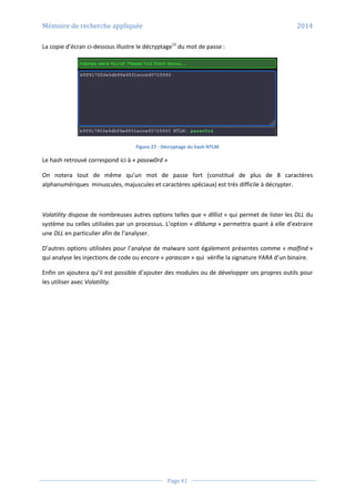 Mémoire de recherche appliquée 2014
Page 41
La copie d’écran ci-dessous illustre le décryptage12
du mot de passe :
Figure 27 - Décryptage du hash NTLM
Le hash retrouvé correspond ici à « passw0rd »
On notera tout de même qu’un mot de passe fort (constitué de plus de 8 caractères
alphanumériques minuscules, majuscules et caractères spéciaux) est très difficile à décrypter.
Volatility dispose de nombreuses autres options telles que « dlllist » qui permet de lister les DLL du
système ou celles utilisées par un processus. L’option « dlldump » permettra quant à elle d’extraire
une DLL en particulier afin de l’analyser.
D’autres options utilisées pour l’analyse de malware sont également présentes comme « malfind »
qui analyse les injections de code ou encore « yarascan » qui vérifie la signature YARA d’un binaire.
Enfin on ajoutera qu’il est possible d’ajouter des modules ou de développer ses propres outils pour
les utiliser avec Volatility.
 