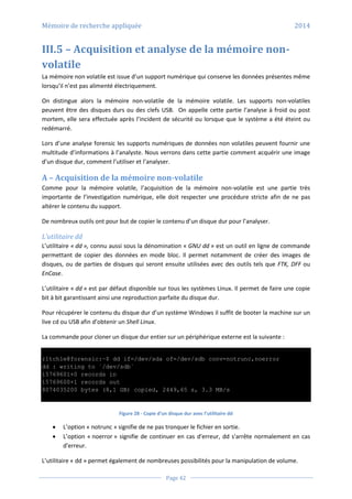 Mémoire de recherche appliquée 2014
Page 42
III.5 – Acquisition et analyse de la mémoire non-
volatile
La mémoire non volatile est issue d’un support numérique qui conserve les données présentes même
lorsqu’il n’est pas alimenté électriquement.
On distingue alors la mémoire non-volatile de la mémoire volatile. Les supports non-volatiles
peuvent être des disques durs ou des clefs USB. On appelle cette partie l’analyse à froid ou post
mortem, elle sera effectuée après l’incident de sécurité ou lorsque que le système a été éteint ou
redémarré.
Lors d’une analyse forensic les supports numériques de données non volatiles peuvent fournir une
multitude d’informations à l’analyste. Nous verrons dans cette partie comment acquérir une image
d’un disque dur, comment l’utiliser et l’analyser.
A – Acquisition de la mémoire non-volatile
Comme pour la mémoire volatile, l’acquisition de la mémoire non-volatile est une partie très
importante de l’investigation numérique, elle doit respecter une procédure stricte afin de ne pas
altérer le contenu du support.
De nombreux outils ont pour but de copier le contenu d’un disque dur pour l’analyser.
L’utilitaire dd
L’utilitaire « dd », connu aussi sous la dénomination « GNU dd » est un outil en ligne de commande
permettant de copier des données en mode bloc. Il permet notamment de créer des images de
disques, ou de parties de disques qui seront ensuite utilisées avec des outils tels que FTK, DFF ou
EnCase.
L’utilitaire « dd » est par défaut disponible sur tous les systèmes Linux. Il permet de faire une copie
bit à bit garantissant ainsi une reproduction parfaite du disque dur.
Pour récupérer le contenu du disque dur d’un système Windows il suffit de booter la machine sur un
live cd ou USB afin d’obtenir un Shell Linux.
La commande pour cloner un disque dur entier sur un périphérique externe est la suivante :
r1tch1e@forensic:~$ dd if=/dev/sda of=/dev/sdb conv=notrunc,noerror
dd : writing to `/dev/sdb`
15769601+0 records in
15769600+1 records out
8074035200 bytes (8,1 GB) copied, 2449,65 s, 3.3 MB/s
Figure 28 - Copie d’un disque dur avec l’utilitaire dd
 L’option « notrunc » signifie de ne pas tronquer le fichier en sortie.
 L’option « noerror » signifie de continuer en cas d'erreur, dd s'arrête normalement en cas
d'erreur.
L’utilitaire « dd » permet également de nombreuses possibilités pour la manipulation de volume.
 