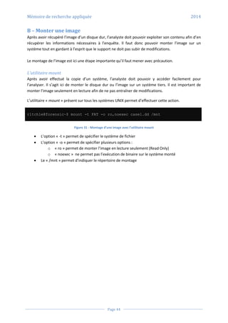 Mémoire de recherche appliquée 2014
Page 44
B – Monter une image
Après avoir récupéré l’image d’un disque dur, l’analyste doit pouvoir exploiter son contenu afin d’en
récupérer les informations nécessaires à l’enquête. Il faut donc pouvoir monter l’image sur un
système tout en gardant à l’esprit que le support ne doit pas subir de modifications.
Le montage de l’image est ici une étape importante qu’il faut mener avec précaution.
L’utilitaire mount
Après avoir effectué la copie d’un système, l’analyste doit pouvoir y accéder facilement pour
l’analyser. Il s’agit ici de monter le disque dur ou l’image sur un système tiers. Il est important de
monter l’image seulement en lecture afin de ne pas entraîner de modifications.
L’utilitaire « mount » présent sur tous les systèmes UNIX permet d’effectuer cette action.
r1tch1e@forensic~$ mount -t FAT -o ro,noexec case1.dd /mnt
Figure 31 - Montage d’une image avec l’utilitaire mount
 L’option « -t » permet de spécifier le système de fichier
 L’option « -o » permet de spécifier plusieurs options :
o « ro » permet de monter l’image en lecture seulement (Read Only)
o « noexec » ne permet pas l’exécution de binaire sur le système monté
 Le « /mnt » permet d’indiquer le répertoire de montage
 