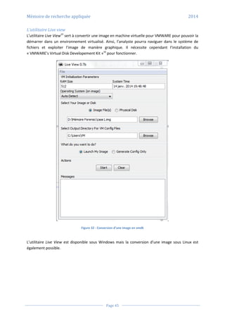 Mémoire de recherche appliquée 2014
Page 45
L’utilitaire Live view
L’utilitaire Live View15
sert à convertir une image en machine virtuelle pour VMWARE pour pouvoir la
démarrer dans un environnement virtualisé. Ainsi, l’analyste pourra naviguer dans le système de
fichiers et exploiter l’image de manière graphique. Il nécessite cependant l’installation du
« VMWARE’s Virtual Disk Developement Kit »16
pour fonctionner.
Figure 32 - Conversion d’une image en vmdk
L’utilitaire Live View est disponible sous Windows mais la conversion d’une image sous Linux est
également possible.
 