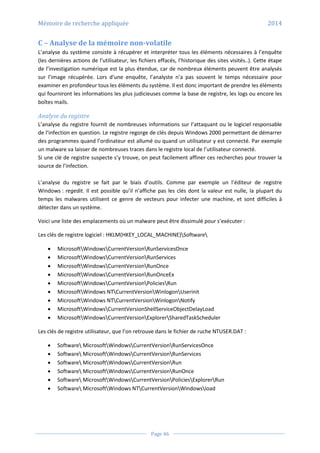 Mémoire de recherche appliquée 2014
Page 46
C – Analyse de la mémoire non-volatile
L’analyse du système consiste à récupérer et interpréter tous les éléments nécessaires à l’enquête
(les dernières actions de l’utilisateur, les fichiers effacés, l’historique des sites visités..). Cette étape
de l’investigation numérique est la plus étendue, car de nombreux éléments peuvent être analysés
sur l’image récupérée. Lors d’une enquête, l’analyste n’a pas souvent le temps nécessaire pour
examiner en profondeur tous les éléments du système. Il est donc important de prendre les éléments
qui fourniront les informations les plus judicieuses comme la base de registre, les logs ou encore les
boîtes mails.
Analyse du registre
L’analyse du registre fournit de nombreuses informations sur l’attaquant ou le logiciel responsable
de l’infection en question. Le registre regorge de clés depuis Windows 2000 permettant de démarrer
des programmes quand l’ordinateur est allumé ou quand un utilisateur y est connecté. Par exemple
un malware va laisser de nombreuses traces dans le registre local de l’utilisateur connecté.
Si une clé de registre suspecte s’y trouve, on peut facilement affiner ces recherches pour trouver la
source de l’infection.
L’analyse du registre se fait par le biais d’outils. Comme par exemple un l’éditeur de registre
Windows : regedit. Il est possible qu’il n’affiche pas les clés dont la valeur est nulle, la plupart du
temps les malwares utilisent ce genre de vecteurs pour infecter une machine, et sont difficiles à
détecter dans un système.
Voici une liste des emplacements où un malware peut être dissimulé pour s’exécuter :
Les clés de registre logiciel : HKLM(HKEY_LOCAL_MACHINE)Software
 MicrosoftWindowsCurrentVersionRunServicesOnce
 MicrosoftWindowsCurrentVersionRunServices
 MicrosoftWindowsCurrentVersionRunOnce
 MicrosoftWindowsCurrentVersionRunOnceEx
 MicrosoftWindowsCurrentVersionPoliciesRun
 MicrosoftWindows NTCurrentVersionWinlogonUserinit
 MicrosoftWindows NTCurrentVersionWinlogonNotify
 MicrosoftWindowsCurrentVersionShellServiceObjectDelayLoad
 MicrosoftWindowsCurrentVersionExplorerSharedTaskScheduler
Les clés de registre utilisateur, que l’on retrouve dans le fichier de ruche NTUSER.DAT :
 Software MicrosoftWindowsCurrentVersionRunServicesOnce
 Software MicrosoftWindowsCurrentVersionRunServices
 Software MicrosoftWindowsCurrentVersionRun
 Software MicrosoftWindowsCurrentVersionRunOnce
 Software MicrosoftWindowsCurrentVersionPoliciesExplorerRun
 Software MicrosoftWindows NTCurrentVersionWindowsload
 