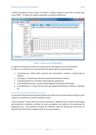 Mémoire de recherche appliquée 2014
Page 47
L’analyse du registre est plus simple en utilisant un logiciel adapté. On peut citer le projet open
source FRED17
: un éditeur de registres disponible sur plusieurs plateformes.
Figure 33 - Interface de Forensic Registry Editor
Le registre n’est pas le seul endroit où l’on peut trouver des logiciels ou du code malveillant.
En effet, sur un ordinateur on trouve des fichiers de démarrage et autres exécutables :
 C:autoexec.bat : Fichier batch contenant des commandes à exécuter au démarrage du
système.
 C:config.sys : Contient des ordres de lancement de dispositifs matériels.
 C:windowswininit.ini : Contrôle le démarrage des programmes.
 C:windowswinstart.bat : Contrôle le démarrage des composants de Windows
 C:windowswin.ini : Fichier de lancement des programmes Windows antérieur à Windows
XP
Analyse des journaux d’évènements et logs
Le journal des évènements de Windows peut être une bonne source d’informations lorsque l’on peut
analyser une machine sur un profil d’utilisateur ouvert.
L’outil UserAssist18
, présent dans les versions antérieures à Windows Vista, visualise la chronologie
des évènements. UserAssist va afficher les accès aux logiciels, les double-clics, les lancements de
programmes etc., si par exemple le compte de l’utilisateur subit une attaque par force brute, les
évènements d’échec seront enregistrés dans les journaux systèmes.
 