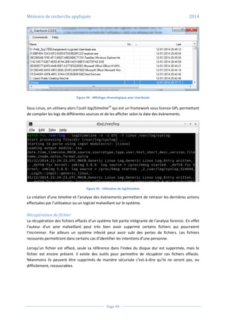 Mémoire de recherche appliquée 2014
Page 48
Figure 34 - Affichage chronologique avec UserAssist
Sous Linux, on utilisera alors l’outil log2timeline19
qui est un framework sous licence GPL permettant
de compiler les logs de différentes sources et de les afficher selon la date des évènements.
Figure 35 - Utilisation de log2timeline
La création d’une timeline et l’analyse des évènements permettent de retracer les dernières actions
effectuées par l’utilisateur ou un logiciel malveillant sur le système.
Récupération de fichier
La récupération des fichiers effacés d’un système fait partie intégrante de l’analyse forensic. En effet
l’auteur d’un acte malveillant peut très bien avoir supprimé certains fichiers qui pourraient
l’incriminer. Par ailleurs un système infecté peut avoir subi des pertes de fichiers. Les fichiers
recouvrés permettront dans certains cas d’identifier les intentions d’une personne.
Lorsqu’un fichier est effacé, seule sa référence dans l’index du disque dur est supprimée, mais le
fichier est encore présent. Il existe des outils pour permettre de récupérer ces fichiers effacés.
Néanmoins ils peuvent être supprimés de manière sécurisée c’est-à-dire qu’ils ne seront pas, ou
difficilement, recouvrables.
 