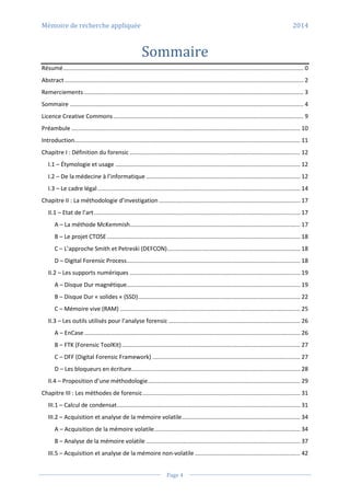 Mémoire de recherche appliquée 2014
Page 4
Sommaire
Résumé.................................................................................................................................................... 0
Abstract ................................................................................................................................................... 2
Remerciements ....................................................................................................................................... 3
Sommaire ................................................................................................................................................ 4
Licence Creative Commons ..................................................................................................................... 9
Préambule ............................................................................................................................................. 10
Introduction........................................................................................................................................... 11
Chapitre I : Définition du forensic ......................................................................................................... 12
I.1 – Étymologie et usage .................................................................................................................. 12
I.2 – De la médecine à l’informatique ............................................................................................... 12
I.3 – Le cadre légal............................................................................................................................. 14
Chapitre II : La méthodologie d’investigation ....................................................................................... 17
II.1 – Etat de l’art............................................................................................................................... 17
A – La méthode McKemmish......................................................................................................... 17
B – Le projet CTOSE ....................................................................................................................... 18
C – L’approche Smith et Petreski (DEFCON).................................................................................. 18
D – Digital Forensic Process........................................................................................................... 18
II.2 – Les supports numériques ......................................................................................................... 19
A – Disque Dur magnétique........................................................................................................... 19
B – Disque Dur « solides « (SSD).................................................................................................... 22
C – Mémoire vive (RAM) ............................................................................................................... 25
II.3 – Les outils utilisés pour l’analyse forensic ................................................................................. 26
A – EnCase ..................................................................................................................................... 26
B – FTK (Forensic ToolKit).............................................................................................................. 27
C – DFF (Digital Forensic Framework) ........................................................................................... 27
D – Les bloqueurs en écriture........................................................................................................ 28
II.4 – Proposition d’une méthodologie.............................................................................................. 29
Chapitre III : Les méthodes de forensic................................................................................................. 31
III.1 – Calcul de condensat................................................................................................................. 31
III.2 – Acquisition et analyse de la mémoire volatile......................................................................... 34
A – Acquisition de la mémoire volatile.......................................................................................... 34
B – Analyse de la mémoire volatile ............................................................................................... 37
III.5 – Acquisition et analyse de la mémoire non-volatile ................................................................. 42
 